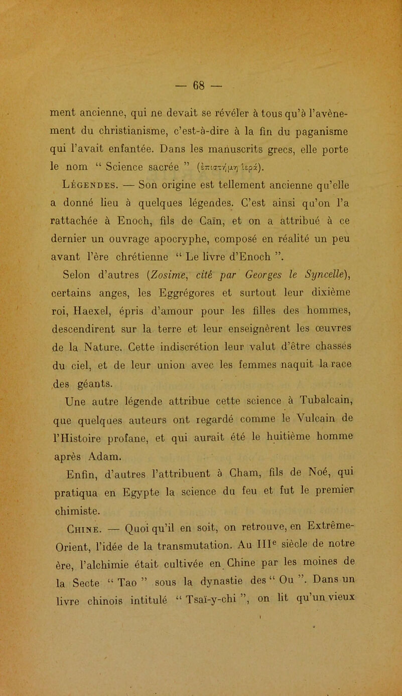 ment ancienne, qui ne devait se révéler à tous qu’à l’avène- ment du christianisme, c’est-à-dire à la fin du paganisme qui l’avait enfantée. Dans les manuscrits grecs, elle porte le nom “ Science sacrée ” (liri<rcY5pï) ispâ). Légendes. — Son origine est tellement ancienne qu’elle a donné lieu à quelques légendes. C’est ainsi qu’on l’a rattachée à Enoch, fils de Caïn, et on a attribué à ce dernier un ouvrage apocryphe, composé en réalité un peu avant l’ère chrétienne “ Le livre d’Enoch Selon d’autres (Zosime, cité par Georges le Syncelle), certains anges, les Eggrégores et surtout leur dixième roi, Haexel, épris d’amour pour les filles des hommes, descendirent sur la terre et leur enseignèrent les œuvres de la Nature. Cette indiscrétion leur valut d’être chasses du ciel, et de leur union avec les femmes naquit la race des géants. Une autre légende attribue cette science à Tubalcain, que quelques auteurs ont regardé comme le Yulcain de l’Histoire profane, et qui aurait été le huitième homme après Adam. Enfin, d’autres l’attribuent à Cham, fils de Noé, qui pratiqua en Egypte la science du feu et fut le premier chimiste. Chine. — Quoiqu’il en soit, on retrouve, en Extrême- Orient, l’idée de la transmutation. Au IIIe siècle de notre ère, l’alchimie était cultivée en Chine par les moines de la Secte “ Tao ” sous la dynastie des “ Ou ”. Dans un livre chinois intitulé “ Tsaï-y-chi ”, on lit qu un vieux