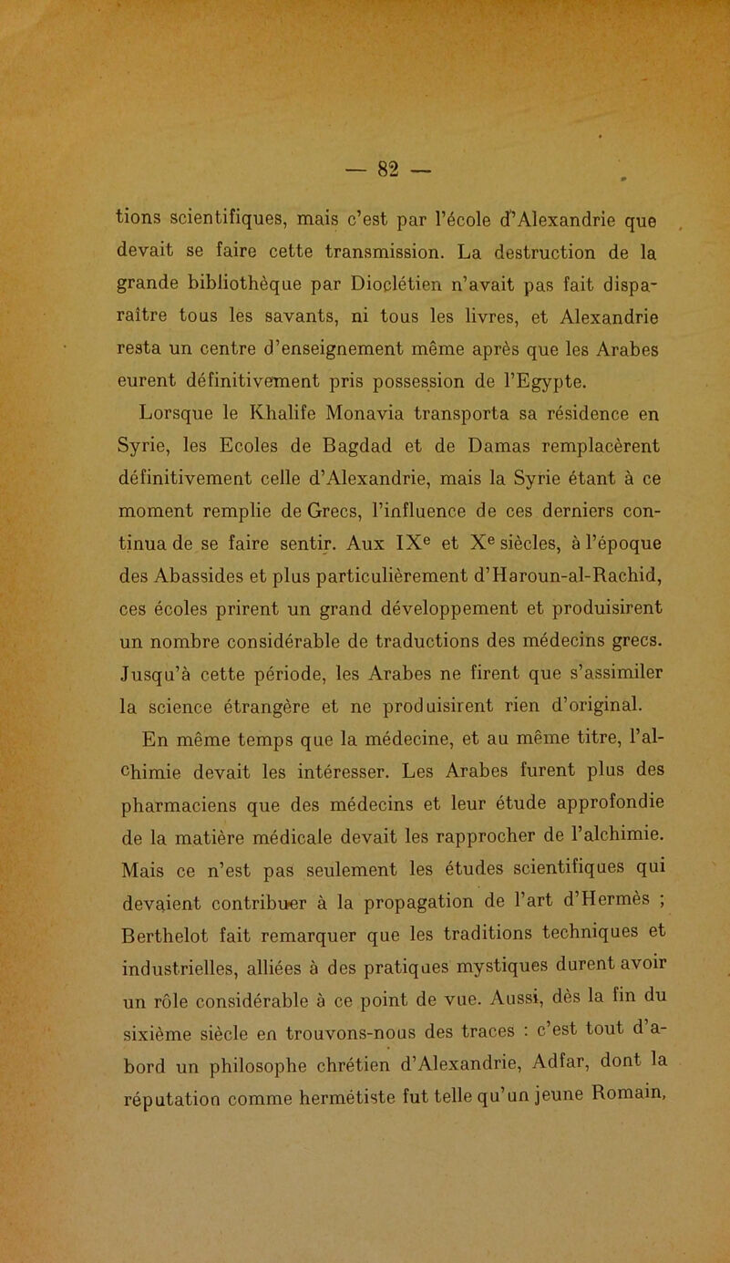 tions scientifiques, mais c’est par l’école d’Alexandrie que devait se faire cette transmission. La destruction de la grande bibliothèque par Dioclétien n’avait pas fait dispa- raître tous les savants, ni tous les livres, et Alexandrie resta un centre d’enseignement même après que les Arabes eurent définitivement pris possession de l’Egypte. Lorsque le Khalife Monavia transporta sa résidence en Syrie, les Ecoles de Bagdad et de Damas remplacèrent définitivement celle d’Alexandrie, mais la Syrie étant à ce moment remplie de Grecs, l’influence de ces derniers con- tinua de se faire sentir. Aux IXe et Xe siècles, à l’époque des Abassides et plus particulièrement d’Haroun-al-Rachid, ces écoles prirent un grand développement et produisirent un nombre considérable de traductions des médecins grecs. Jusqu’à cette période, les Arabes ne firent que s’assimiler la science étrangère et ne produisirent rien d’original. En même temps que la médecine, et au même titre, l’al- chimie devait les intéresser. Les Arabes furent plus des pharmaciens que des médecins et leur étude approfondie de la matière médicale devait les rapprocher de l’alchimie. Mais ce n’est pas seulement les études scientifiques qui devaient contribuer à la propagation de l’art d’Hermès ; Berthelot fait remarquer que les traditions techniques et industrielles, alliées à des pratiques mystiques durent avoir un rôle considérable à ce point de vue. Aussi, dès la fin du sixième siècle en trouvons-nous des traces : c’est tout d a- bord un philosophe chrétien d’Alexandrie, Adfar, dont la réputation comme hermétiste fut telle qu’un jeune Romain,