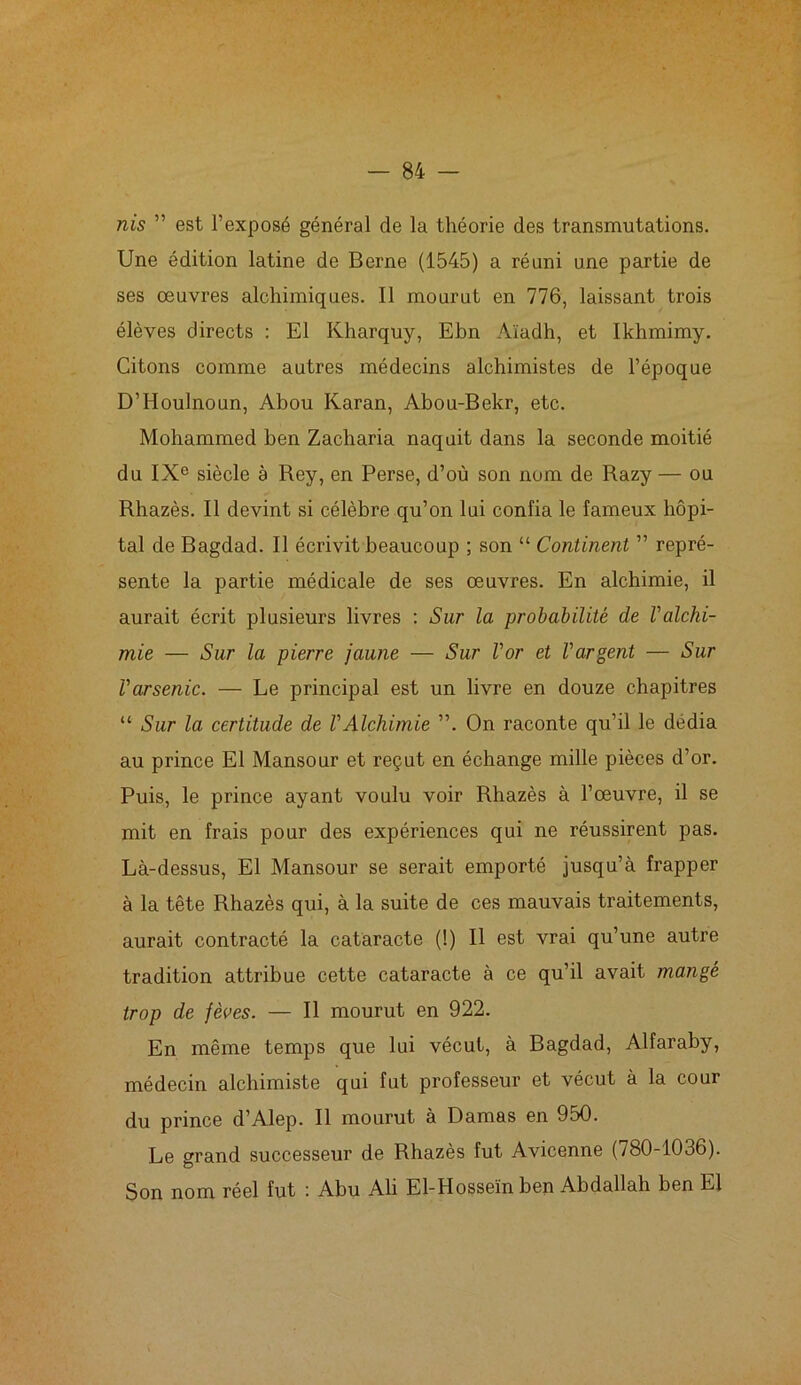 nis ” est l’exposé général de la théorie des transmutations. Une édition latine de Berne (1545) a réuni une partie de ses œuvres alchimiques. Il mourut en 776, laissant trois élèves directs : El Kharquy, Ebn Aïadh, et Ikhmimy. Citons comme autres médecins alchimistes de l’époque D’Houlnoun, Abou Ivaran, Abou-Bekr, etc. Mohammed ben Zacliaria naquit dans la seconde moitié du IXe siècle à Rey, en Perse, d’où son nom de Razy — ou Rhazès. Il devint si célèbre qu’on lui confia le fameux hôpi- tal de Bagdad. Il écrivit beaucoup ; son “ Continent ” repré- sente la partie médicale de ses œuvres. En alchimie, il aurait écrit plusieurs livres : Sur la probabilité de l'alchi- mie — Sur la pierre jaune — Sur l'or et l'argent — Sur l'arsenic. — Le principal est un livre en douze chapitres “ Sur la certitude de l'Alchimie ”. On raconte qu’il le dédia au prince El Mansour et reçut en échange mille pièces d’or. Puis, le prince ayant voulu voir Rhazès à l’œuvre, il se mit en frais pour des expériences qui ne réussirent pas. Là-dessus, El Mansour se serait emporté jusqu’à frapper à la tête Rhazès qui, à la suite de ces mauvais traitements, aurait contracté la cataracte (!) Il est vrai qu’une autre tradition attribue cette cataracte à ce qu’il avait mangé trop de fèoes. — Il mourut en 922. En même temps que lui vécut, à Bagdad, Alfaraby, médecin alchimiste qui fut professeur et vécut à la cour du prince d’Alep. Il mourut à Damas en 950. Le grand successeur de Rhazès fut Avicenne (780-1036). Son nom réel fut : Abu Ali El-Hosseïn ben Abdallah ben El