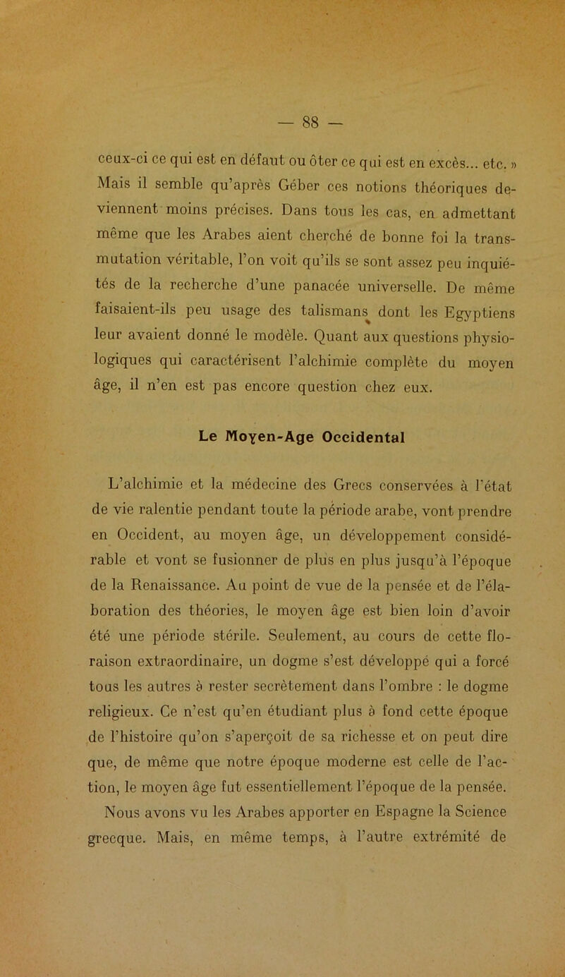 ceux-ci ce qui est en défaut ou ôter ce qui est en excès... etc. » Mais il semble qu’après Géber ces notions théoriques de- viennent moins précises. Dans tous les cas, en admettant même que les Arabes aient cherché de bonne foi la trans- mutation véritable, 1 on voit qu ils se sont assez peu inquié- tés de la recherche d’une panacée universelle. De même faisaient-ils peu usage des talismans dont les Egyptiens leur avaient donné le modèle. Quant aux questions physio- logiques qui caractérisent l’alchimie complète du moyen âge, il n’en est pas encore question chez eux. Le Moyen-Age Occidental L’alchimie et la médecine des Grecs conservées à l'état de vie ralentie pendant toute la période arabe, vont prendre en Occident, au moyen âge, un développement considé- rable et vont se fusionner de plus en plus jusqu’à l’époque de la Renaissance. Au point de vue de la pensée et de l’éla- boration des théories, le moyen âge est bien loin d’avoir été une période stérile. Seulement, au cours de cette flo- raison extraordinaire, un dogme s’est développé qui a forcé tous les autres à rester secrètement dans l’ombre : le dogme religieux. Ce n’est qu’en étudiant plus à fond cette époque de l’histoire qu’on s’aperçoit de sa richesse et on peut dire que, de même que notre époque moderne est celle de l’ac- tion, le moyen âge fut essentiellement l’époque de la pensée. Nous avons vu les Arabes apporter en Espagne la Science grecque. Mais, en même temps, à l’autre extrémité de