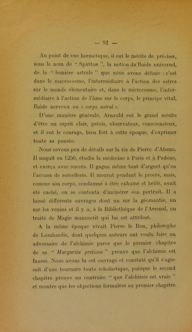 Au point de vue hermétique, il eut le mérite de préciser, sous le nom de “ Spiritus ”, la notion du fluide universel, de la “ lumière astrale ” que nous avons définie : c’est dans le macrocosme, l’intermédiaire à l’action des astres sur le monde élémentaire et, dans le microcosme, l’inter- médiaire à l’action de l’âme sur le corps, le principe vital, fluide nerveux ou « corps astral ». D’une manière générale, Arnauld eut le grand mérite d’être un esprit clair, précis, observateur, consciencieux, et il eut le courage, bien fort à cette époque, d’exprimer toute sa pensée. Nous savons peu de détails sur la vie de Pierre d’Abano. Il naquit en 1250, étudia la médecine à Paris et à Padoue, et exerça avec succès. Il gagna même tant d’argent qu’on l’accusa de sorcellerie. Il mourut pendant le procès, mais, comme son corps, condamné à être exhumé et brûlé, avait été caché, on se contenta d’incinérer son portrait. Il a laissé différents ouvrages dont un sur la géomantie, un sur les venins et il y a, à la Bibliothèque de l’Arsenal, un traité de Magie manuscrit qui lui est attribué. A la même époque vivait Pierre le Bon, philosophe de Lombardie, dont quelques auteurs ont voulu faire un adversaire de l’alchimie parce que le premier chapitre de sa “ Margarita pretiosa ” prouve que l’alchimie est fausse. Nous avons lu cet ouvrage et constaté qu’il s’agis- sait d’une tournure toute scholastique, puisque le second chapitre prouve au contraire “ que l’alchimie est vraie et montre que les objections formulées au premier chapitre