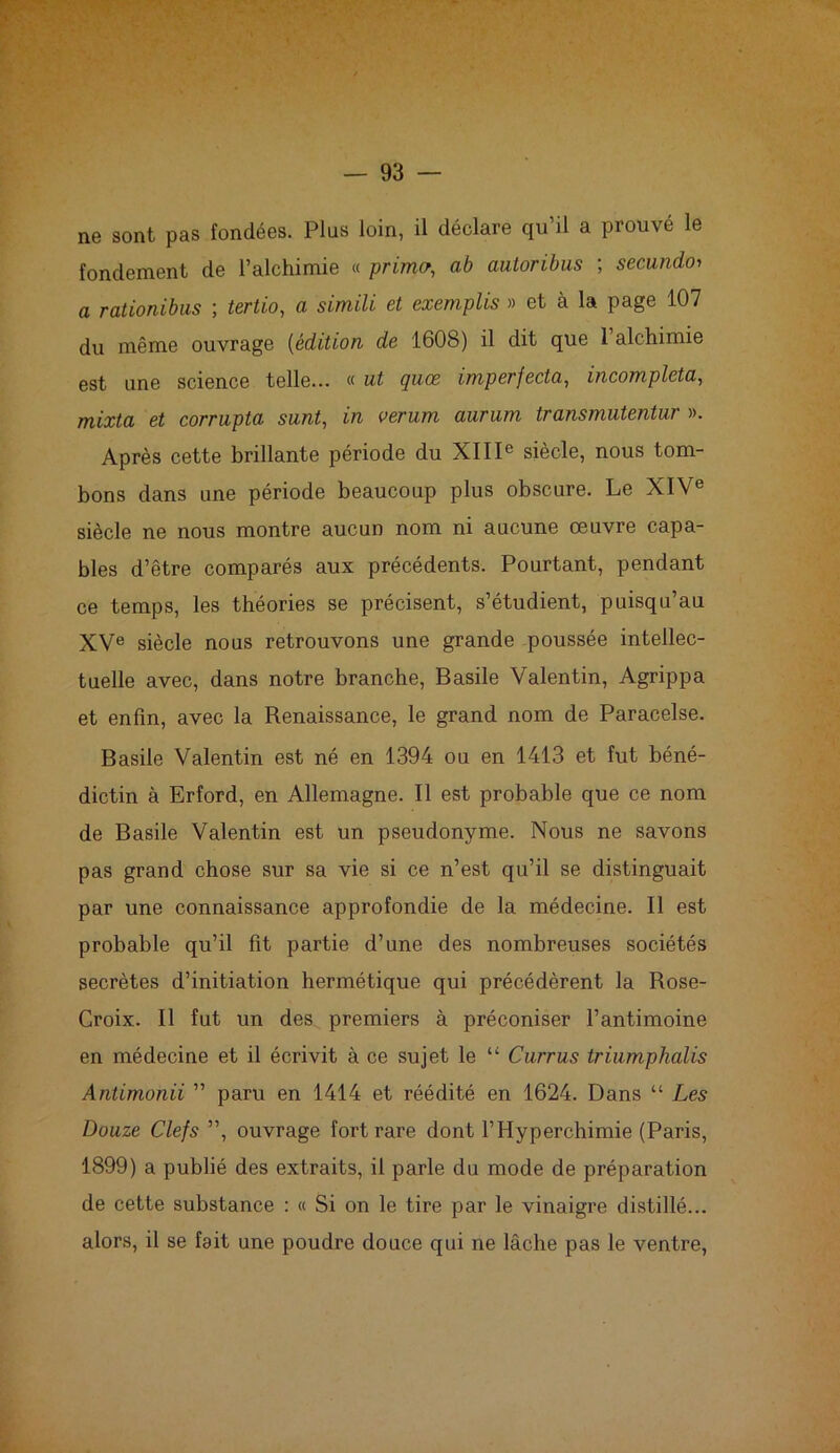 ne sont pas fondées. Plus loin, il déclare qu’il a prouvé le fondement de l’alchimie « primer, ab autoribus ; secundo> a rationibus ; tertio, a simili et exemplis » et à la page 107 du même ouvrage (édition de 1608) il dit que l’alchimie est une science telle... « ut quœ imperfecta, incompleta, mixta et corrupta sunt, in verum aurum transmutentur ». Après cette brillante période du XIIIe siècle, nous tom- bons dans une période beaucoup plus obscure. Le XIVe siècle ne nous montre aucun nom ni aucune œuvre capa- bles d’être comparés aux précédents. Pourtant, pendant ce temps, les théories se précisent, s’étudient, puisqu’au XVe siècle nous retrouvons une grande poussée intellec- tuelle avec, dans notre branche, Basile Valentin, Agrippa et enfin, avec la Renaissance, le grand nom de Paracelse. Basile Valentin est né en 1394 ou en 1413 et fut béné- dictin à Erford, en Allemagne. Il est probable que ce nom de Basile Valentin est un pseudonyme. Nous ne savons pas grand chose sur sa vie si ce n’est qu’il se distinguait par une connaissance approfondie de la médecine. Il est probable qu’il fit partie d’une des nombreuses sociétés secrètes d’initiation hermétique qui précédèrent la Rose- Croix. Il fut un des premiers à préconiser l’antimoine en médecine et il écrivit à ce sujet le “ Currus triumphalis Antimonii ” paru en 1414 et réédité en 1624. Dans “ Les Douze Clefs ”, ouvrage fort rare dont l’Hyperchimie (Paris, 1899) a publié des extraits, il parle du mode de préparation de cette substance : « Si on le tire par le vinaigre distillé... alors, il se fait une poudre douce qui ne lâche pas le ventre,