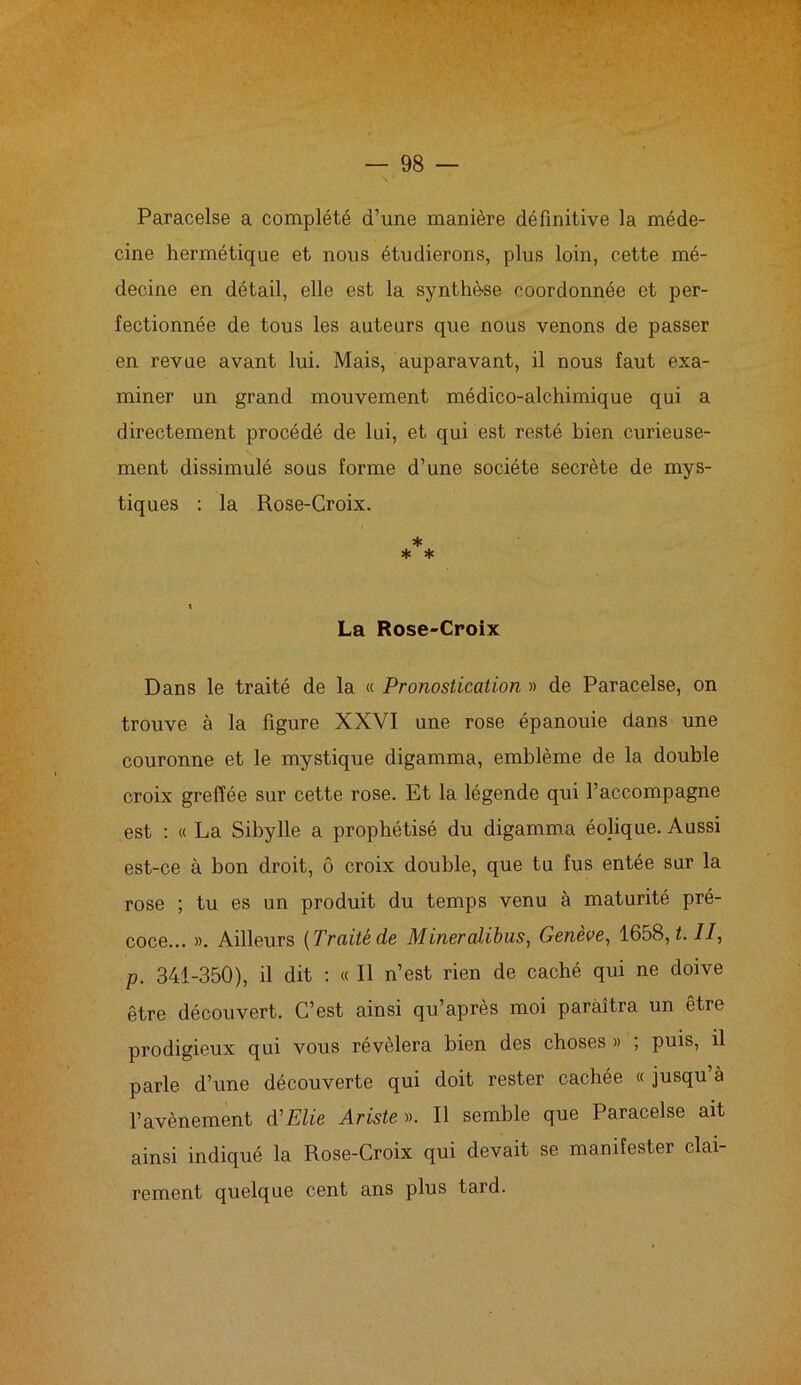 Paracelse a complété d’une manière définitive la méde- cine hermétique et nous étudierons, plus loin, cette mé- decine en détail, elle est la synthèse coordonnée et per- fectionnée de tous les auteurs que nous venons de passer en revue avant lui. Mais, auparavant, il nous faut exa- miner un grand mouvement médico-alchimique qui a directement procédé de lui, et qui est resté bien curieuse- ment dissimulé sous forme d’une société secrète de mys- tiques : la Rose-Croix. * * * La Rose-Croix Dans le traité de la « Pronostication » de Paracelse, on trouve à la figure XXVI une rose épanouie dans une couronne et le mystique digamma, emblème de la double croix greffée sur cette rose. Et la légende qui l’accompagne est : « La Sibylle a prophétisé du digamma éojique. Aussi est-ce à bon droit, ô croix double, que tu fus entée sur la rose ; tu es un produit du temps venu à maturité pré- coce... ». Ailleurs [Traité de Mineralibus, Genève, 1658, h II, p. 341-350), il dit : « Il n’est rien de caché qui ne doive être découvert. C’est ainsi qu’après moi paraîtra un être prodigieux qui vous révélera bien des choses » , puis, il parle d’une découverte qui doit rester cachée « jusqu’à l’avènement d'Elie Ariste ». Il semble que Paracelse ait ainsi indiqué la Rose-Croix qui devait se manifester clai- rement quelque cent ans plus tard.