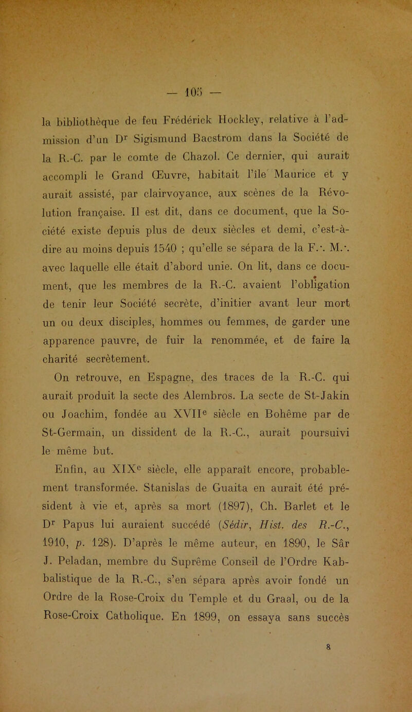 m - 105 — la bibliothèque de feu Frédérick Hockley, relative à l’ad- mission d’un Dr Sigismund Bacstrom dans la Société de la R.-C. par le comte de Chazol. Ce dernier, qui aurait accompli le Grand Œuvre, habitait l’île Maurice et y aurait assisté, par clairvoyance, aux scènes de la Révo- lution française. Il est dit, dans ce document, que la So- ciété existe depuis plus de deux siècles et demi, c’est-à- dire au moins depuis 1540 ; qu’elle se sépara de la F.-. M.\ avec laquelle elle était d’abord unie. On lit, dans ce docu- ment, que les membres de la R.-C. avaient l’obligation de tenir leur Société secrète, d’initier avant leur mort un ou deux disciples, hommes ou femmes, de garder une apparence pauvre, de fuir la renommée, et de faire la charité secrètement. On retrouve, en Espagne, des traces de la R.-C. qui aurait produit la secte des Alembros. La secte de St-Jakin ou Joachim, fondée au XVIIe siècle en Bohême par de St-Germain, un dissident de la R.-C., aurait poursuivi le même but. Enfin, au XIXe siècle, elle apparaît encore, probable- ment transformée. Stanislas de Guaita en aurait été pré- sident à vie et, après sa mort (1897), Ch. Barlet et le Dr Papus lui auraient succédé (Sèdir, Hist. des R.-C., 1910, p. 128). D’après le même auteur, en 1890, le Sâr J. Peladan, membre du Suprême Conseil de l’Ordre Kab- balistique de la R.-C., s’en sépara après avoir fondé un Ordre de la Rose-Croix du Temple et du Graal, ou de la Rose-Croix Catholique. En 1899, on essaya sans succès a