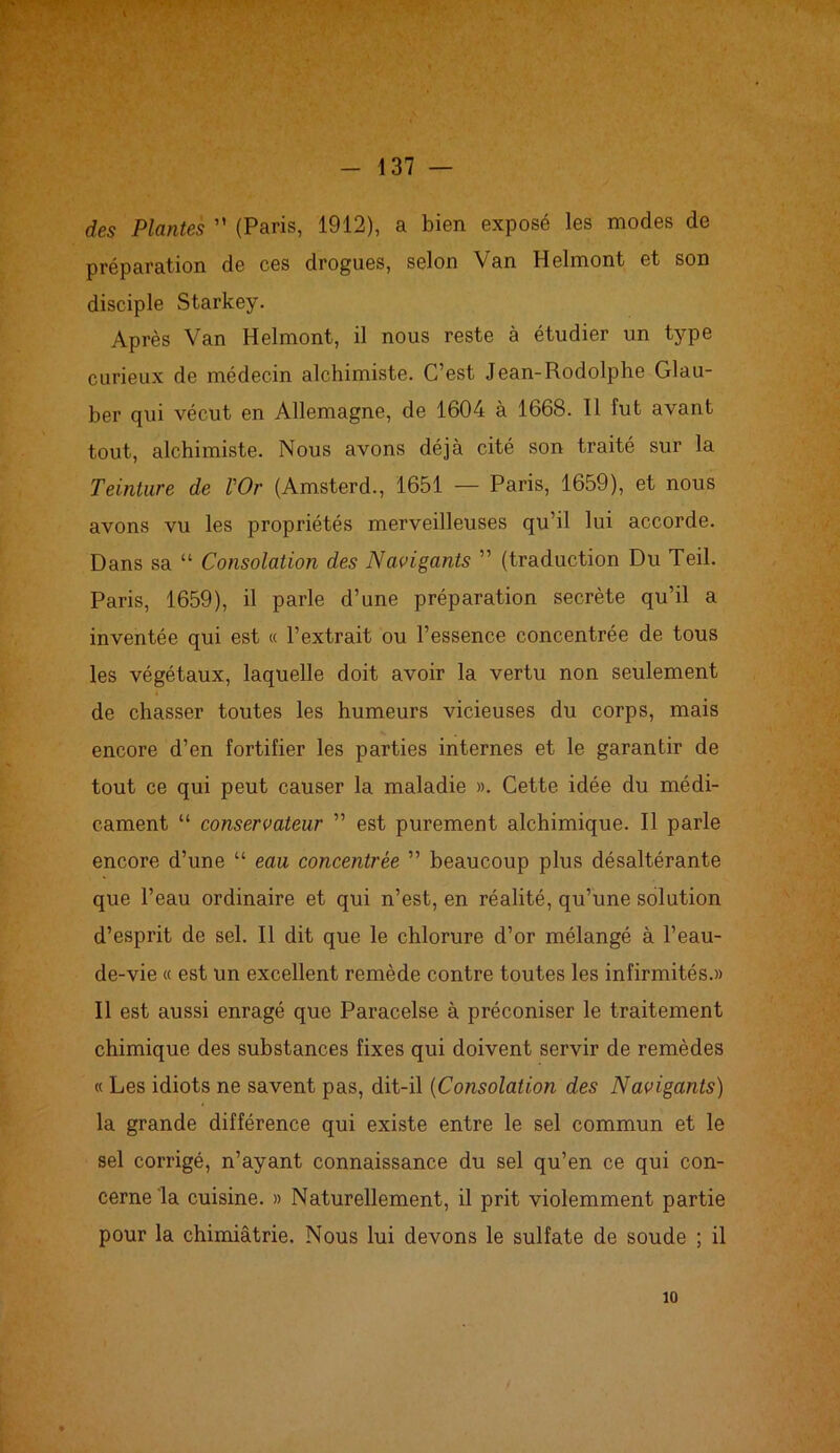 des Plantes ” (Paris, 1912), a bien exposé les modes de préparation de ces drogues, selon Van Helmont et son disciple Starkey. Après Van Helmont, il nous reste à étudier un type curieux de médecin alchimiste. C’est Jean-Rodolphe Glau- ber qui vécut en Allemagne, de 1604 à 1668. Il fut avant tout, alchimiste. Nous avons déjà cité son traité sur la Teinture de l'Or (Amsterd., 1651 — Paris, 1659), et nous avons vu les propriétés merveilleuses qu’il lui accorde. Dans sa “ Consolation des Navigants ” (traduction Du Teil. Paris, 1659), il parle d’une préparation secrète qu’il a inventée qui est « l’extrait ou l’essence concentrée de tous les végétaux, laquelle doit avoir la vertu non seulement de chasser toutes les humeurs vicieuses du corps, mais encore d’en fortifier les parties internes et le garantir de tout ce qui peut causer la maladie ». Cette idée du médi- cament “ conservateur ” est purement alchimique. Il parle encore d’une “ eau concentrée ” beaucoup plus désaltérante que l’eau ordinaire et qui n’est, en réalité, qu’une solution d’esprit de sel. Il dit que le chlorure d’or mélangé à l’eau- de-vie « est un excellent remède contre toutes les infirmités.» Il est aussi enragé que Paracelse à préconiser le traitement chimique des substances fixes qui doivent servir de remèdes « Les idiots ne savent pas, dit-il (Consolation des Navigants) la grande différence qui existe entre le sel commun et le sel corrigé, n’ayant connaissance du sel qu’en ce qui con- cerne la cuisine. » Naturellement, il prit violemment partie pour la chimiâtrie. Nous lui devons le sulfate de soude ; il 10