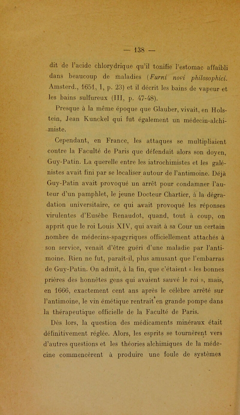 ■ • ... dit de l’acide chlorydrique qu’il tonifie l’estomac affaibli dans beaucoup de maladies (Furni novi philosophici. Amsterd., 1651, I, p. 23) et il décrit les bains de vapeur et les bains sulfureux (III, p. 47-48). Presque à la même époque que Glauber, vivait, en Hols- tein, Jean Kunckel qui fut également un médecin-alchi- miste. Cependant, en France, les attaques se multipliaient contre la Faculté de Paris que défendait alors son doyen, Guy-Patin. La querelle entre les iatrochimistes et les galé- nistes avait fini par se localiser autour de l’antimoine. Déjà Guy-Patin avait provoqué un arrêt pour condamner l’au- teur d’un pamphlet, le jeune Docteur Chartier, à la dégra- dation universitaire, ce qui avait provoqué les réponses virulentes d’Eusèbe Renaudot, quand, tout à coup, on apprit que le roi Louis XIV, qui avait à sa Cour un certain nombre de médecins-spagyriques officiellement attachés à son service, venait d’être guéri d’une maladie par l’anti- moine. Rien ne fut, paraît-il, plus amusant que l’embarras de Guy-Patin. On admit, à la fin, que c’étaient « les bonnes prières des honnêtes gens qui avaient sauvé le roi », mais, en 1666, exactement cent ans après le célèbre arrêté sur l’antimoine, le vin émétique rentrait en grande pompe dans la thérapeutique officielle de la Faculté de Paris. Dès lors, la question des médicaments minéraux était définitivement réglée. Alors, les esprits se tournèrent vers d’autres questions et les théories alchimiques de la méde- cine commencèrent à produire une foule de systèmes