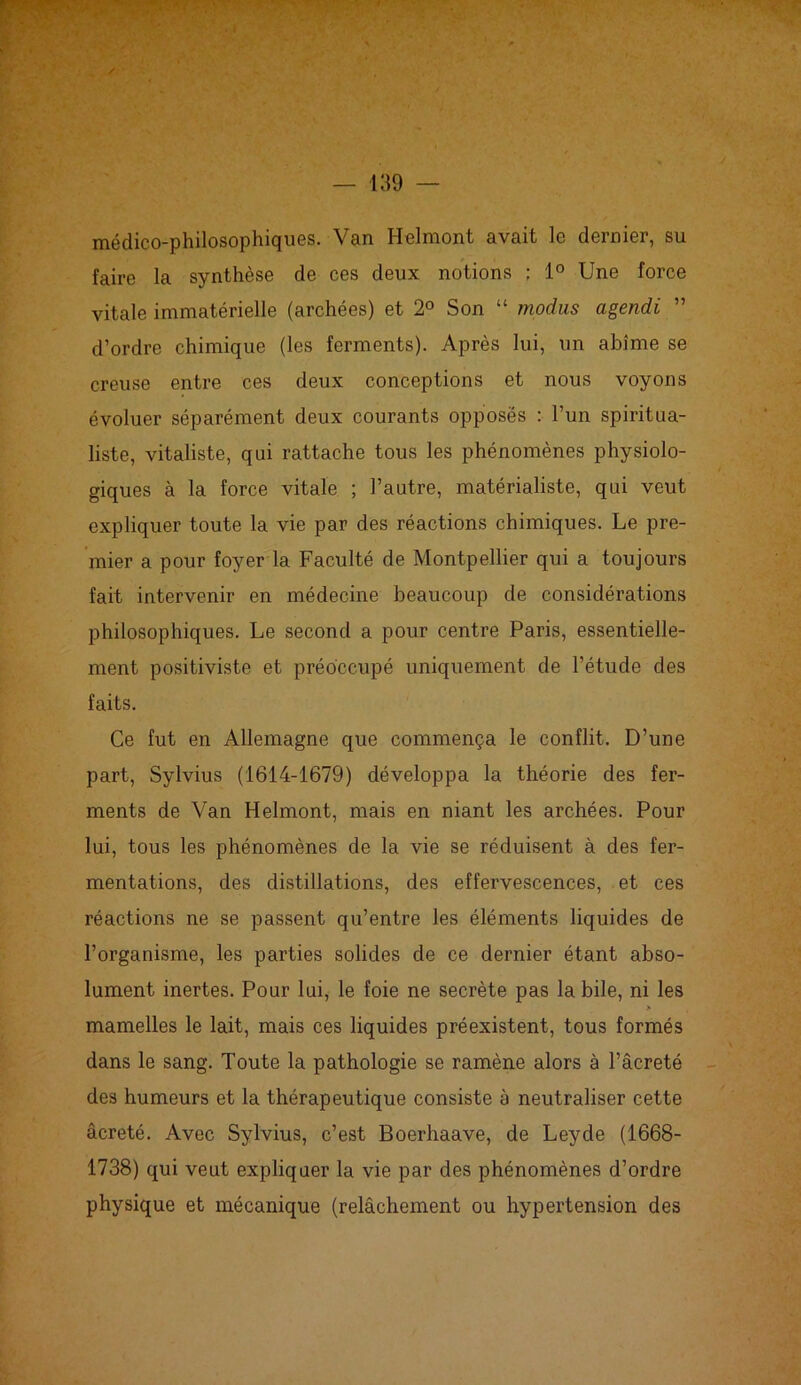 médico-philosophiques. Van Helmont avait le dernier, su faire la synthèse de ces deux notions ; 1° Une force vitale immatérielle (archées) et 2° Son “ modus agendi ” d’ordre chimique (les ferments). Après lui, un abîme se creuse entre ces deux conceptions et nous voyons évoluer séparément deux courants opposés : l’un spiritua- liste, vitaliste, qui rattache tous les phénomènes physiolo- giques à la force vitale ; l’autre, matérialiste, qui veut expliquer toute la vie par des réactions chimiques. Le pre- mier a pour foyer la Faculté de Montpellier qui a toujours fait intervenir en médecine beaucoup de considérations philosophiques. Le second a pour centre Paris, essentielle- ment positiviste et préoccupé uniquement de l’étude des faits. Ce fut en Allemagne que commença le conflit. D’une part, Sylvius (1614-1679) développa la théorie des fer- ments de Van Helmont, mais en niant les archées. Pour lui, tous les phénomènes de la vie se réduisent à des fer- mentations, des distillations, des effervescences, et ces réactions ne se passent qu’entre les éléments liquides de l’organisme, les parties solides de ce dernier étant abso- lument inertes. Pour lui, le foie ne secrète pas la bile, ni les > 4 mamelles le lait, mais ces liquides préexistent, tous formés dans le sang. Toute la pathologie se ramène alors à l’âcreté des humeurs et la thérapeutique consiste à neutraliser cette âcreté. Avec Sylvius, c’est Boerhaave, de Leyde (1668- 1738) qui veut expliquer la vie par des phénomènes d’ordre physique et mécanique (relâchement ou hypertension des