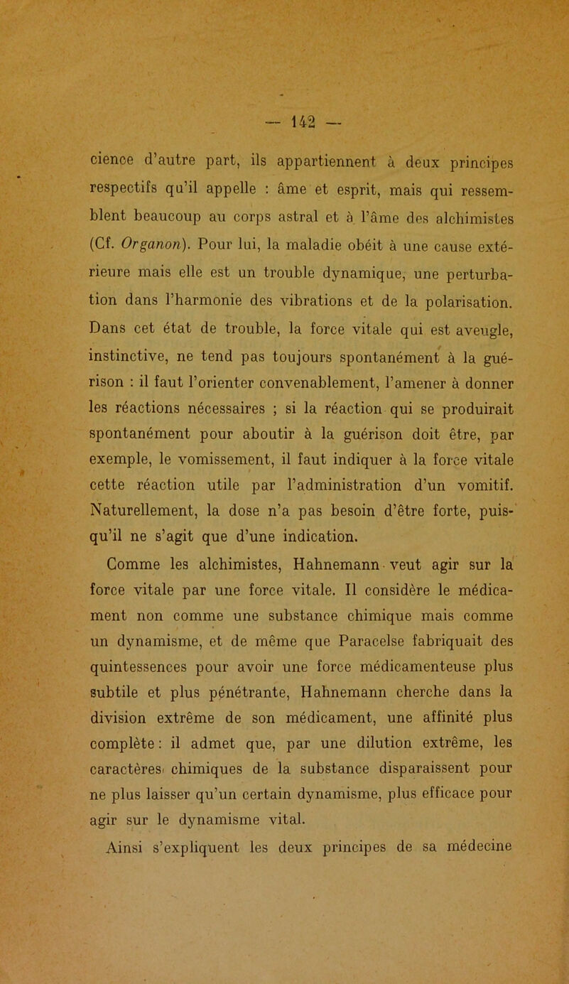 cienoe d’autre part, ils appartiennent à deux principes respectifs qu’il appelle : âme et esprit, mais qui ressem- blent beaucoup au corps astral et à l’âme des alchimistes (Cf. Organon). Pour lui, la maladie obéit à une cause exté- rieure mais elle est un trouble dynamique, une perturba- tion dans l’harmonie des vibrations et de la polarisation. Dans cet état de trouble, la force vitale qui est aveugle, instinctive, ne tend pas toujours spontanément à la gué- rison : il faut l’orienter convenablement, l’amener à donner les réactions nécessaires ; si la réaction qui se produirait spontanément pour aboutir à la guérison doit être, par exemple, le vomissement, il faut indiquer à la force vitale cette réaction utile par l’administration d’un vomitif. Naturellement, la dose n’a pas besoin d’être forte, puis- qu’il ne s’agit que d’une indication. Comme les alchimistes, Hahnemann veut agir sur la force vitale par une force vitale. Il considère le médica- ment non comme une substance chimique mais comme un dynamisme, et de même que Paracelse fabriquait des quintessences pour avoir une force médicamenteuse plus subtile et plus pénétrante, Hahnemann cherche dans la division extrême de son médicament, une affinité plus complète : il admet que, par une dilution extrême, les caractères, chimiques de la substance disparaissent pour ne plus laisser qu’un certain dynamisme, plus efficace pour agir sur le dynamisme vital. Ainsi s’expliquent les deux principes de sa médecine