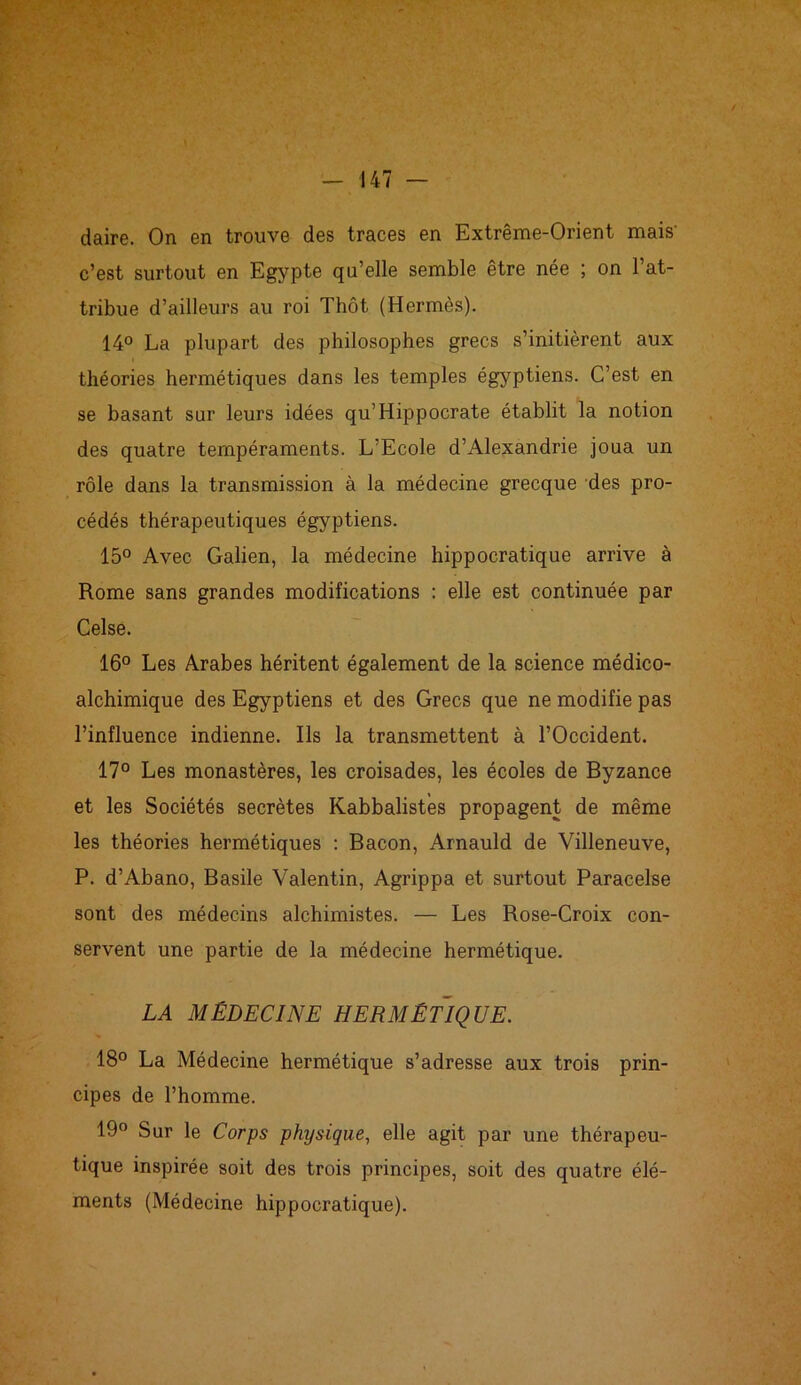 daire. On en trouve des traces en Extrême-Orient mais' c’est surtout en Egypte qu’elle semble être née ; on l’at- tribue d’ailleurs au roi Thôt (Hermès). 14° La plupart des philosophes grecs s’initièrent aux théories hermétiques dans les temples égyptiens. C’est en se basant sur leurs idées qu’Hippocrate établit la notion des quatre tempéraments. L’Ecole d’Alexandrie joua un rôle dans la transmission à la médecine grecque des pro- cédés thérapeutiques égyptiens. 15° Avec Galien, la médecine hippocratique arrive à Rome sans grandes modifications : elle est continuée par Celse. 16° Les Arabes héritent également de la science médico- alchimique des Egyptiens et des Grecs que ne modifie pas l’influence indienne. Ils la transmettent à l’Occident. 17° Les monastères, les croisades, les écoles de Byzance et les Sociétés secrètes Kabbalistes propagent de même les théories hermétiques : Bacon, Arnauld de Villeneuve, P. d’Abano, Basile Valentin, Agrippa et surtout Paracelse sont des médecins alchimistes. — Les Rose-Croix con- servent une partie de la médecine hermétique. LA MÉDECINE HERMÉTIQUE. 18° La Médecine hermétique s’adresse aux trois prin- cipes de l’homme. 19° Sur le Corps physique, elle agit par une thérapeu- tique inspirée soit des trois principes, soit des quatre élé- ments (Médecine hippocratique).