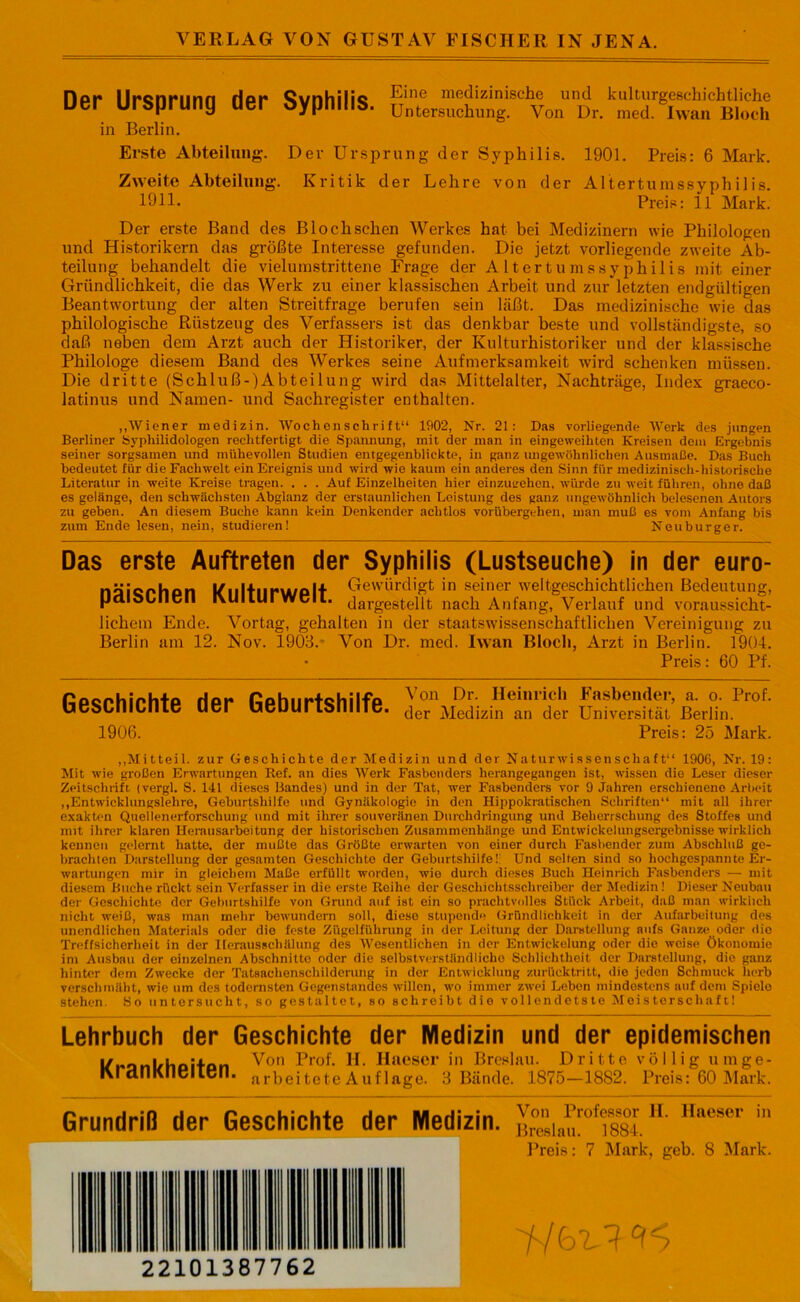 VERLAG VON GUSTAV FISCHER IN JENA. Flor* llrcnnmn Hör Qvnhilic Eine medizinische und kulturgeschichtliche uer Ursprung uer dypnms. Untersuchung. Von Dr. med. Iwan Bloch in Berlin. Erste Abteilung. Der Ursprung der Syphilis. 1901. Preis: 6 Mark. Zweite Abteilung. Kritik der Lehre von der Altertumssyphilis. 101L Preis: 11 Mark. Der erste Band des Blochschen Werkes hat bei Medizinern wie Philologen und Historikern das größte Interesse gefunden. Die jetzt vorliegende zweite Ab- teilung behandelt die vielumstrittene Frage der Altertumssyphilis mit einer Gründlichkeit, die das Werk zu einer klassischen Arbeit und zur letzten endgültigen Beantwortung der alten Streitfrage berufen sein läßt. Das medizinische wie das philologische Rüstzeug des Verfassers ist das denkbar beste und vollständigste, so daß neben dem Arzt auch der Historiker, der Kulturhistoriker und der klassische Philologe diesem Band des Werkes seine Aufmerksamkeit wird schenken müssen. Die dritte (Schluß-)Abteilung wird das Mittelalter, Nachträge, Index graeco- latinus und Namen- und Sachregister enthalten. „Wiener medizin. Wochenschrift“ 1902, Nr. 21: Das vorliegende Werk des jungen Berliner Sypliilidologen rechtfertigt die Spannung, mit der man in eingeweihten Kreisen dem Ergebnis seiner sorgsamen und mühevollen Studien entgegenblickte, in ganz ungewöhnlichen Ausmaße. Das Buch bedeutet für die Fachwelt ein Ereignis und wird wie kaum ein anderes den Sinn für medizinisch-historische Literatur in weite Kreise tragen. . . . Auf Einzelheiten hier einzugehen, würde zu weit führen, ohne daß es gelänge, den schwächsten Abglanz der erstaunlichen Leistung des ganz ungewöhnlich belesenen Autors zu geben. An diesem Buche kann kein Denkender achtlos vorübergehen, man muß es vom Anfang bis zum Ende lesen, nein, studieren! Neuburger. Das erste Auftreten der Syphilis (Lustseuche) in der euro- näicnhon Unltiiruyplt Gewürdigt in seiner weltgeschichtlichen Bedeutung, palolrllcll IXUIIUI Well. Javgestellt nach Anfang, Verlauf und voraussicht- lichem Ende. Vortag, gehalten in der staatswissenschaftlichen Vereinigung zu Berlin am 12. Nov. 1903.- Von Dr. med. Iwan Bloch, Arzt in Berlin. 1904. * Preis: 60 Pf. (iPQPhirhtP Hpr fiphlirt^hilfp ^on ^lp Heinrich Fasbender, a. o. Prof, uescmtnie uer ueuuribmne. der Medizin an der Universität Berlin. 1906. Preis: 25 Mark. „Mitteil, zur Geschichte der Medizin und der Naturwissenschaft“ 1906, Nr. 19: Mit wie großen Erwartungen Ref. an dies Werk Fasbonders herangegangeu ist, wissen die Leser dieser Zeitschrift (vergl. S. 141 dieses Bandes) und in der Tat, wer Fasbenders vor 9 Jahren erschienene Arbeit „Entwicklungslehre, Geburtshilfe und Gynäkologie in den Hippokratischen Schriften“ mit all ihrer exakten Quelienerforschung und mit ihrer souveränen Durchdringung und Beherrschung des Stoffes und mit ihrer klaren Henuisarbeitung der historischen Zusammenhänge und Entwickelungsergebnisse wirklich kennen gelernt hatte, der mußte das Größte erwarten von einer durch Fasbcnder zum Abschluß ge- brachten Darstellung der gesamten Geschichte der Geburtshilfe! Und selten sind so hochgespannte Er- wartungen mir in gleichem Maße erfüllt worden, wie durch dieses Buch Heinrich Fasbenders — mit diesem Buche rückt sein Verfasser in die erste Reihe der Geschichtsschreiber der Medizin! Dieser Neubau der Geschichte der Geburtshilfe von Grund auf ist ein so prachtvolles Stück Arbeit, daß man wirklich nicht weiß, was man mehr bewundern soll, diese stupende Gründlichkeit in der Aufarbeitung des unendlichen Materials oder die feste Zügelführung in der Leitung der Darstellung aufs Ganze oder dio Treffsicherheit in der Iferausschälung des Wesentlichen in der Entwickelung oder die weise Ökonomie im Ausbau der einzelnen Abschnitte oder die selbstverständliche Schlichtheit der Darstellung, die ganz hinter dem Zwecke der Tatsachenschilderung in der Entwicklung zurücktritt, die jeden Schmuck lierb verschmäht, wie um des todernsten Gegenstandes willen, wo immer zwei Leben mindestens auf dem Spiele stehen. So untersucht, so gestaltet, so schreibt die vollendetste Meisterschaft! Lehrbuch der Geschichte der Medizin und der epidemischen l/ennl/hnitnn Von H. Haeser in Breslau. Dritte völlig «rage- KrdUKneiien. arbeitete Auflage. 3 Bände. 1875—1882. Preis: 60 Mark. Grundriß der Geschichte der Medizin. Von Professor II. Haeser in Breslau. 1884. Preis: 7 Mark, geb. 8 Mark.
