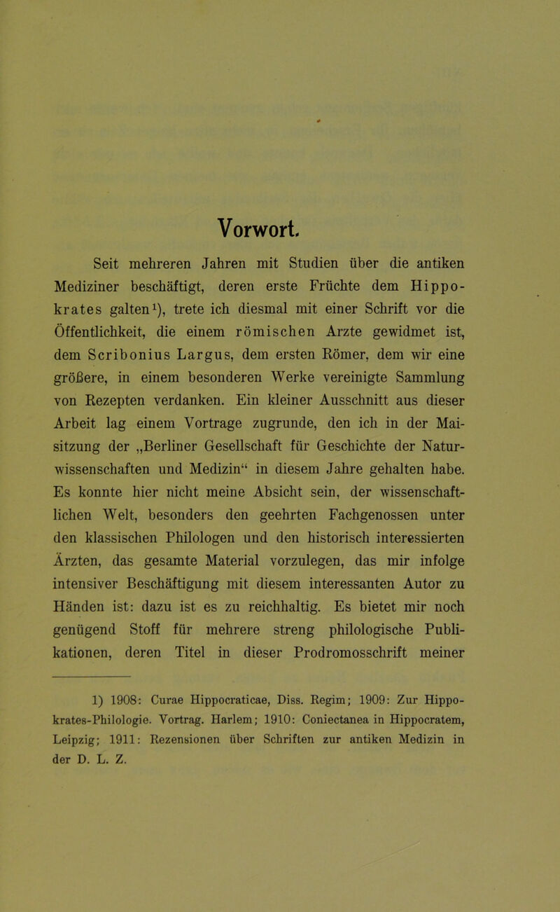 Vorwort. Seit mehreren Jahren mit Studien über die antiken Mediziner beschäftigt, deren erste Früchte dem Hippo- krates galten1), trete ich diesmal mit einer Schrift vor die Öffentlichkeit, die einem römischen Arzte gewidmet ist, dem Scribonius Largus, dem ersten Römer, dem wir eine größere, in einem besonderen Werke vereinigte Sammlung von Rezepten verdanken. Ein kleiner Ausschnitt aus dieser Arbeit lag einem Vortrage zugrunde, den ich in der Mai- sitzung der „Berliner Gesellschaft für Geschichte der Natur- wissenschaften und Medizin“ in diesem Jahre gehalten habe. Es konnte hier nicht meine Absicht sein, der wissenschaft- lichen Welt, besonders den geehrten Fachgenossen unter den klassischen Philologen und den historisch interessierten Ärzten, das gesamte Material vorzulegen, das mir infolge intensiver Beschäftigung mit diesem interessanten Autor zu Händen ist: dazu ist es zu reichhaltig. Es bietet mir noch genügend Stoff für mehrere streng philologische Publi- kationen, deren Titel in dieser Prodromosschrift meiner 1) 1908: Curae Hippocraticae, Diss. Regim; 1909: Zur Hippo- krates-Philologie. Vortrag. Harlem; 1910: Coniectanea in Hippocratem, Leipzig; 1911: Rezensionen über Schriften zur antiken Medizin in der D. L. Z.