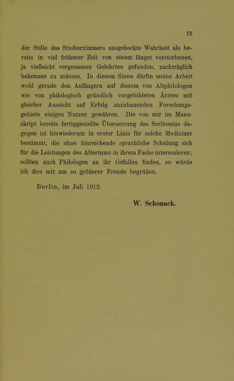 der Stille des Studierzimmers ausgeheckte Wahrheit als be- reits in viel früherer Zeit von einem längst verstorbenen, ja vielleicht vergessenen Gelehrten gefunden, nachträglich bekennen zu müssen. In diesem Sinne dürfte meine Arbeit wohl gerade den Anfängern auf diesem von Altphilologen wie von philologisch gründlich vorgebildeten Ärzten mit gleicher Aussicht auf Erfolg anzubauenden Forschungs- gebiete einigen Nutzen gewähren. Die von mir im Manu- skript bereits fertiggestellte Übersetzung des Scribonius da- gegen ist hinwiederum in erster Linie für solche Mediziner bestimmt, die ohne hinreichende sprachliche Schulung sich für die Leistungen des Altertums in ihrem Fache interessieren; sollten auch Philologen an ihr Gefallen finden, so würde ich dies mit um so größerer Freude begrüßen. Berlin, im Juli 1912. W. Schonack.