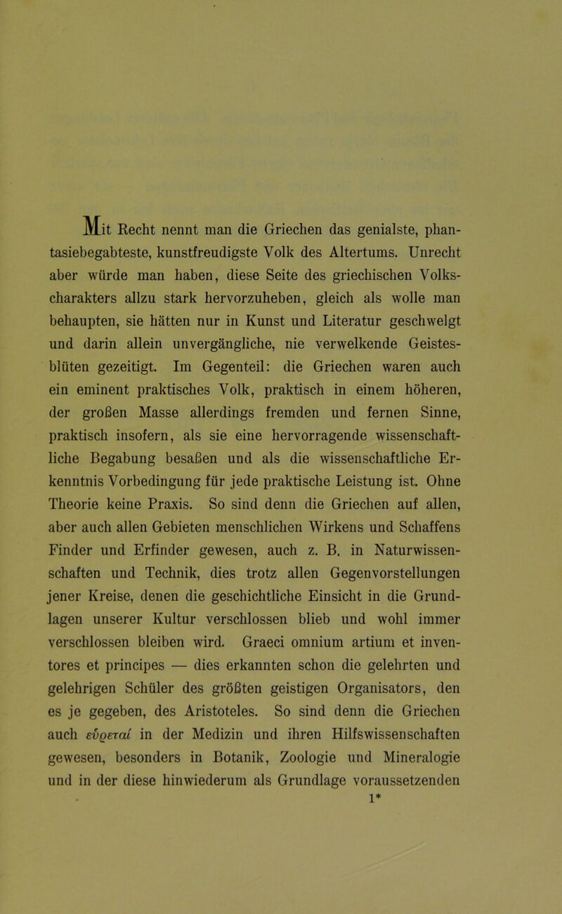 Mit Recht nennt man die Griechen das genialste, phan- tasiebegabteste, kunstfreudigste Volk des Altertums. Unrecht aber würde man haben, diese Seite des griechischen Volks- charakters allzu stark hervorzuheben, gleich als wolle man behaupten, sie hätten nur in Kunst und Literatur geschwelgt und darin allein unvergängliche, nie verwelkende Geistes- blüten gezeitigt. Im Gegenteil: die Griechen waren auch ein eminent praktisches Volk, praktisch in einem höheren, der großen Masse allerdings fremden und fernen Sinne, praktisch insofern, als sie eine hervorragende wissenschaft- liche Begabung besaßen und als die wissenschaftliche Er- kenntnis Vorbedingung für jede praktische Leistung ist. Ohne Theorie keine Praxis. So sind denn die Griechen auf allen, aber auch allen Gebieten menschlichen Wirkens und Schaffens Finder und Erfinder gewesen, auch z. B. in Naturwissen- schaften und Technik, dies trotz allen Gegenvorstellungen jener Kreise, denen die geschichtliche Einsicht in die Grund- lagen unserer Kultur verschlossen blieb und wohl immer verschlossen bleiben wird. Graeci omnium artium et inven- tores et principes — dies erkannten schon die gelehrten und gelehrigen Schüler des größten geistigen Organisators, den es je gegeben, des Aristoteles. So sind denn die Griechen auch evgemi in der Medizin und ihren Hilfswissenschaften gewesen, besonders in Botanik, Zoologie und Mineralogie und in der diese hinwiederum als Grundlage voraussetzenden