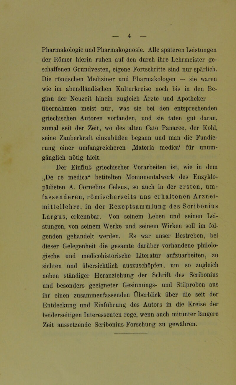Pharmakologie und Pharmakognosie. Alle späteren Leistungen der Römer hierin ruhen auf den durch ihre Lehrmeister ge- schaffenen Grundvesten, eigene Fortschritte sind nur spärlich. Die römischen Mediziner und Pharmakologen — sie waren wie im abendländischen Kulturkreise noch bis in den Be- ginn der Neuzeit hinein zugleich Ärzte und Apotheker — übernahmen meist nur, was sie bei den entsprechenden griechischen Autoren vorfanden, und sie taten gut daran, zumal seit der Zeit, wo des alten Cato Panacee, der Kohl, seine Zauberkraft einzubüßen begann und man die Fundie- rung einer umfangreicheren ,Materia medica‘ für unum- gänglich nötig hielt. Der Einfluß griechischer Vorarbeiten ist, wie in dem „De re medica“ betitelten Monumentalwerk des Enzyklo- pädisten A. Cornelius Celsus, so auch in der ersten, um- fassenderen, römischerseits uns erhaltenen Arznei- mittellehre, in der Rezeptsammlung des Scribonius Largus, erkennbar. Von seinem Leben und seinen Lei- stungen, von seinem Werke und seinem Wirken soll im fol- genden gehandelt werden. Es war unser Bestreben, bei dieser Gelegenheit die gesamte darüber vorhandene philolo- gische und medicohistorische Literatur aufzuarbeiten, zu sichten und übersichtlich auszuschöpfen, um so zugleich neben ständiger Heranziehung der Schrift des Scribonius und besonders geeigneter Gesinnungs- und Stilproben aus ihr einen zusammenfassenden Überblick über die seit der Entdeckung und Einführung des Autors in die Kreise der beiderseitigen Interessenten rege, wenn auch mitunter längere Zeit aussetzende Scribonius-Forschung zu gewähren.