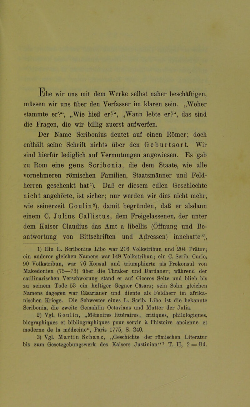 me wir uns mit dem Werke selbst näher beschäftigen, müssen wir uns über den Verfasser im klaren sein. „Woher stammte er?“, „Wie hieß er?“, „Wann lebte er?“, das sind die Fragen, die wir billig zuerst aufwerfen. Der Name Scribonius deutet auf einen Römer; doch enthält seine Schrift nichts über den Geburtsort. Wir sind hierfür lediglich auf Vermutungen angewiesen. Es gab zu Rom eine gens Scribonia, die dem Staate, wie alle vornehmeren römischen Familien, Staatsmänner und Feld- herren geschenkt hat1). Daß er diesem edlen Geschlechte nicht angehörte, ist sicher; nur werden wir dies nicht mehr, wie seinerzeit Go ulin2 3), damit begründen, daß er alsdann einem C. Julius Callistus, dem Freigelassenen, der unter dem Kaiser Claudius das Amt a libellis (Öffnung und Be- antwortung von Bittschriften und Adressen) innehattea), 1) Ein L. Scribonius Libo war 216 Volkstribun und 204 Prätor; ein anderer gleichen Namens war 149 Volkstribun; ein C. Scrib. Curio, 90 Volkstribun, war 76 Konsul und triumphierte als Prokonsul von Makedonien (75—73) über die Thraker und Dardaner; während der catilinarischen Verschwörung stand er auf Ciceros Seite und blieb bis zu seinem Tode 53 ein heftiger Gegner Cäsars; sein Sohn gleichen Namens dagegen war Cäsarianer und diente als Feldherr im afrika- nischen Kriege. Die Schwester eines L. Scrib. Libo ist die bekannte Scribonia, die zweite Gemahlin Octavians und Mutter der Julia. 2) Vgl. Goulin, „Mdmoires littdraires, critiques, philologiques, biographiques et bibliographiques pour servir ä l’histoire ancienne et moderne de la mddecine“, Paris 1775, S. 240. 3) Vgl. Martin Schanz, „Geschichte der römischen Literatur bis zum Gesetzgebungswerk des Kaisers Justinian142 T. II, 2 — Bd.