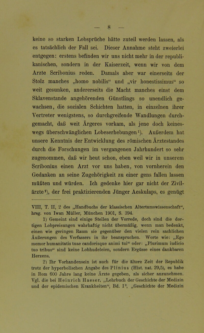 keine so starken Lobsprüche hätte zuteil werden lassen, als es tatsächlich der Fall sei. Dieser Annahme steht zweierlei entgegen: erstens befinden wir uns nicht mehr in der republi- kanischen, sondern in der Kaiserzeit, wenn wir von dem Arzte Scribonius reden. Damals aber war einerseits der Stolz manches „homo nobilis“ und „vir honestissimus“ so weit gesunken, andererseits die Macht manches einst dem Sklavenstande angehörenden Günstlings so unendlich ge- wachsen, die sozialen Schichten hatten, in einzelnen ihrer Vertreter wenigstens, so durchgreifende Wandlungen durch- gemacht, daß weit Ärgeres vorkam, als jene doch keines- wegs überschwänglichen Lobeserhebungen* 1 2). Außerdem hat unsere Kenntnis der Entwicklung des römischen Ärztestandes durch die Forschungen im vergangenen Jahrhundert so sehr zugenommen, daß wir heut schon, eben weil wir in unserem Scribonius einen Arzt vor uns haben, von vornherein den Gedanken an seine Zugehörigkeit zu einer gens fallen lassen müßten und würden. Ich gedenke hier gar nicht der Zivil- ärzte3), der frei praktizierenden Jünger Aeskulaps, es genügt VIII, T. II, 2 des „Handbuchs der klassischen Altertumswissenschaft“, hrsg. von Iwan Müller, München 1901, S. 394. 1) Gemeint sind einige Stellen der Vorrede, doch sind die dor- tigen Lobpreisungen wahrhaftig nicht übermäßig, wenn man bedenkt, einen wie geringen Raum sie gegenüber den vielen rein sachlichen Äußerungen des Verfassers in ihr beanspruchen. Worte wie: „Ego memor humanitatis tuae candorisque animi tui“ oder: „Plurimum iudicio tuo tribuo“ sind keine Lobhudeleien, sondern Ergüsse eines dankbaren Herzens. 2) Ihr Vorhandensein ist auch für die ältere Zeit der Republik trotz der hyperbolischen Angabe des Plinius (Hist. nat. 29,5), es habe in Rom 600 Jahre lang keine Ärzte gegeben, als sicher anzunehmen. Vgl. die bei Heinrich Ilaeser, „Lehrbuch der Geschichte der Medizin und der epidemischen Krankheiten“, Bd. I3, „Geschichte der Medizin