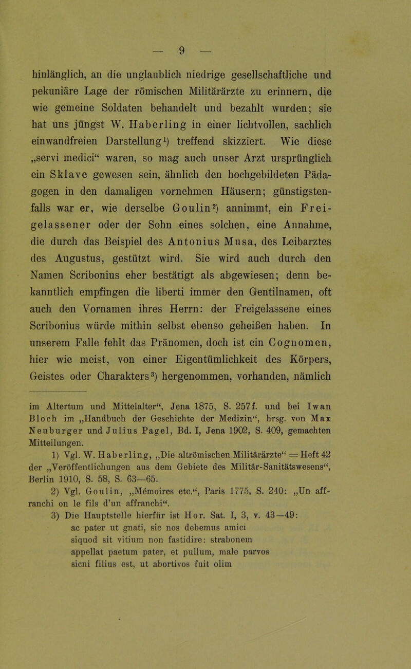 hinlänglich, an die unglaublich niedrige gesellschaftliche und pekuniäre Lage der römischen Militärärzte zu erinnern, die wie gemeine Soldaten behandelt und bezahlt wurden; sie hat uns jüngst W. Haberling in einer lichtvollen, sachlich einwandfreien Darstellung* 1) treffend skizziert. Wie diese „servi medici“ waren, so mag auch unser Arzt ursprünglich ein Sklave gewesen sein, ähnlich den hochgebildeten Päda- gogen in den damaligen vornehmen Häusern; günstigsten- falls war er, wie derselbe Goulin2) annimmt, ein Frei- gelassener oder der Sohn eines solchen, eine Annahme, die durch das Beispiel des Antonius Musa, des Leibarztes des Augustus, gestützt wird. Sie wird auch durch den Namen Scribonius eher bestätigt als abgewiesen; denn be- kanntlich empfingen die liberti immer den Gentilnamen, oft auch den Vornamen ihres Herrn: der Freigelassene eines Scribonius würde mithin selbst ebenso geheißen haben. In unserem Falle fehlt das Pränomen, doch ist ein Cognomen, hier wie meist, von einer Eigentümlichkeit des Körpers, Geistes oder Charakters3) hergenommen, vorhanden, nämlich im Altertum und Mitteialter“, Jena 1875, S. 257f. und bei Iwan Bloch im „Handbuch der Geschichte der Medizin“, hrsg. von Max Neuburger und Julius Pagel, Bd. I, Jena 1902, S. 409, gemachten Mitteilungen. 1) Vgl. W. Ilaberling, „Die altrömischen Militärärzte“ = Heft 42 der „Veröffentlichungen aus dem Gebiete des Militär-Sanitätswesens“, Berlin 1910, S. 58, S. 63—65. 2) Vgl. Goulin, „Memoires etc.“', Paris 1775, S. 240: „Un aff- ranchi on le fils d’un affranchi“. 3) Die Hauptstelle hierfür ist Hör. Sat. I, 3, v. 43—49: ac pater ut gnati, Bic nos debemus amici siquod sit vitium non fastidire: strabonem appellat paetum pater, et pullum, male parvos sicni filius est, ut abortivos fuit olim