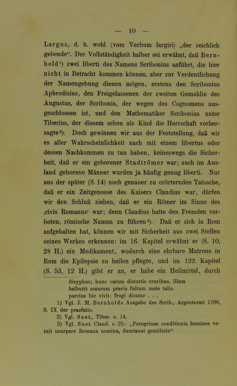 Largus, d. h. wohl (vom Verbum largiri) „der reichlich gebende“. Der Vollständigkeit halber sei erwähnt, daß Bern- hold* 1) zwei liberti des Namens Scribonius anführt, die hier nicht in Betracht kommen können, aber zur Verdeutlichung der Namengebung dienen mögen, erstens den Scribonius Aphrodisius, den Freigelassenen der zweiten Gemahlin des Augustus, der Scribonia, der wegen des Cognomens aus- geschlossen ist, und den Mathematiker Scribonius unter Tiberius, der diesem schon als Kind die Herrschaft vorher- sagte2). Doch gewinnen wir aus der Feststellung, daß wir es aller Wahrscheinlichkeit nach mit einem libertus oder dessen Nachkommen zu tun haben, keineswegs die Sicher- heit, daß er ein geborener Stadtrömer war; auch im Aus- land geborene Männer wurden ja häufig genug liberti. Nur aus der später (S. 14) noch genauer zu erörternden Tatsache, daß er ein Zeitgenosse des Kaisers Claudius war, dürfen wir den Schluß ziehen, daß er ein Römer im Sinne des ,civis Romanus4 war; denn Claudius hatte den Fremden ver- boten, römische Namen zu führen3). Daß er sich in Rom aufgehalten hat, können wir mit Sicherheit aus zwei Stellen seines Werkes erkennen: im 16. Kapitel erwähnt er (S. 10, 28 H.) ein Medikament, wodurch eine ehrbare Matrone in Rom die Epilepsie zu heilen pflegte, und im 122. Kapitel (S. 53, 12 H.) gibt er an, er habe ein Heilmittel, durch Sisyphus; hunc varura distortis cruribus, illum balbutit scaurum pravis fultum male talis. parcius bic vivit: frugi dicatur . . . 1) Vgl. J. M. Bernholds Ausgabe des Scrib., Argentorati 1786, S. IX der praefatio. 2) Vgl. Suet., Tiber, c. 14. 3) Vgl. Suet. Claud. c. 25: „Peregrinae conditionis homines ve- tuit usurpare Romana nomina, dumtaxat gentilicia“.