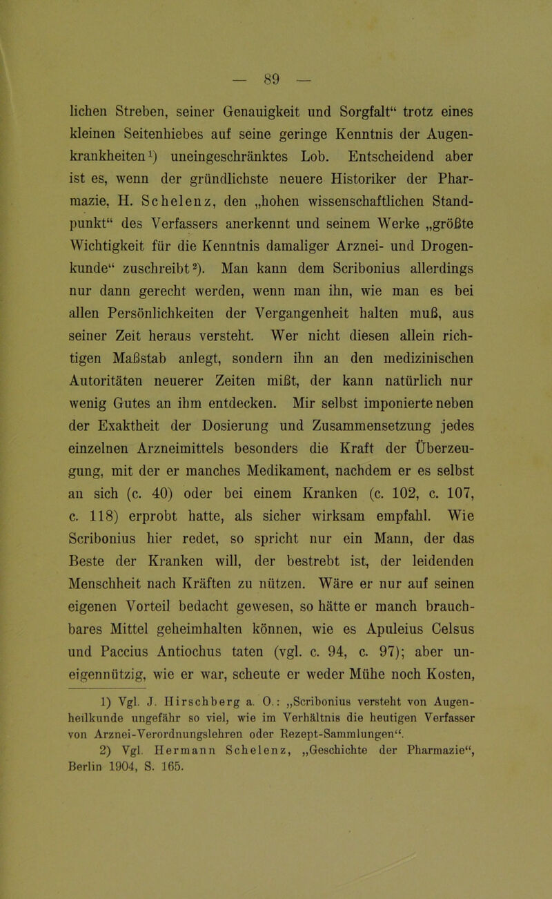 liehen Streben, seiner Genauigkeit und Sorgfalt“ trotz eines kleinen Seitenhiebes auf seine geringe Kenntnis der Augen- krankheiten *) uneingeschränktes Lob. Entscheidend aber ist es, wenn der gründlichste neuere Historiker der Phar- mazie, H. Schelenz, den „hohen wissenschaftlichen Stand- punkt“ des Verfassers anerkennt und seinem Werke „größte Wichtigkeit für die Kenntnis damaliger Arznei- und Drogen- kunde“ zuschreibt1 2). Man kann dem Scribonius allerdings nur dann gerecht werden, wenn man ihn, wie man es bei allen Persönlichkeiten der Vergangenheit halten muß, aus seiner Zeit heraus versteht. Wer nicht diesen allein rich- tigen Maßstab anlegt, sondern ihn an den medizinischen Autoritäten neuerer Zeiten mißt, der kann natürlich nur wenig Gutes an ihm entdecken. Mir selbst imponierte neben der Exaktheit der Dosierung und Zusammensetzung jedes einzelnen Arzneimittels besonders die Kraft der Überzeu- gung, mit der er manches Medikament, nachdem er es selbst an sich (c. 40) oder bei einem Kranken (c. 102, c. 107, c. 118) erprobt hatte, als sicher wirksam empfahl. Wie Scribonius hier redet, so spricht nur ein Mann, der das Beste der Kranken will, der bestrebt ist, der leidenden Menschheit nach Kräften zu nützen. Wäre er nur auf seinen eigenen Vorteil bedacht gewesen, so hätte er manch brauch- bares Mittel geheimhalten können, wie es Apuleius Celsus und Paccius Antiochus taten (vgl. c. 94, c. 97); aber un- eigennützig, wie er war, scheute er weder Mühe noch Kosten, 1) Vgl. J. Ilirschberg a. 0.: „Scribonius versteht von Augen- heilkunde ungefähr so viel, wie im Verhältnis die heutigen Verfasser von Arznei-Verordnungslehren oder Rezept-Sammlungen“. 2) Vgl. Hermann Schelenz, „Geschichte der Pharmazie“, Berlin 1904, S. 165.
