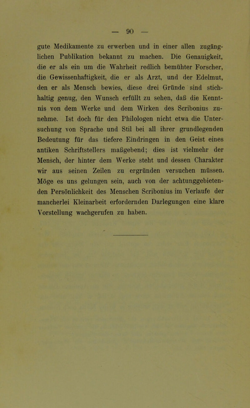 gute Medikamente zu erwerben und in einer allen zugäng- lichen Publikation bekannt zu machen. Die Genauigkeit, die er als ein um die Wahrheit redlich bemühter Forscher, die Gewissenhaftigkeit, die er als Arzt, und der Edelmut, den er als Mensch bewies, diese drei Gründe sind stich- haltig genug, den Wunsch erfüllt zu sehen, daß die Kennt- nis von dem Werke und dem Wirken des Scribonius zu- nehme. Ist doch für den Philologen nicht etwa die Unter- suchung von Sprache und Stil bei all ihrer grundlegenden Bedeutung für das tiefere Eindringen in den Geist eines antiken Schriftstellers maßgebend; dies ist vielmehr der Mensch, der hinter dem Werke steht und dessen Charakter wir aus seinen Zeilen zu ergründen versuchen müssen. Möge es uns gelungen sein, auch von der achtunggebieten- den Persönlichkeit des Menschen Scribonius im Verlaufe der mancherlei Kleinarbeit erfordernden Darlegungen eine klare Vorstellung wachgerufen zu haben.