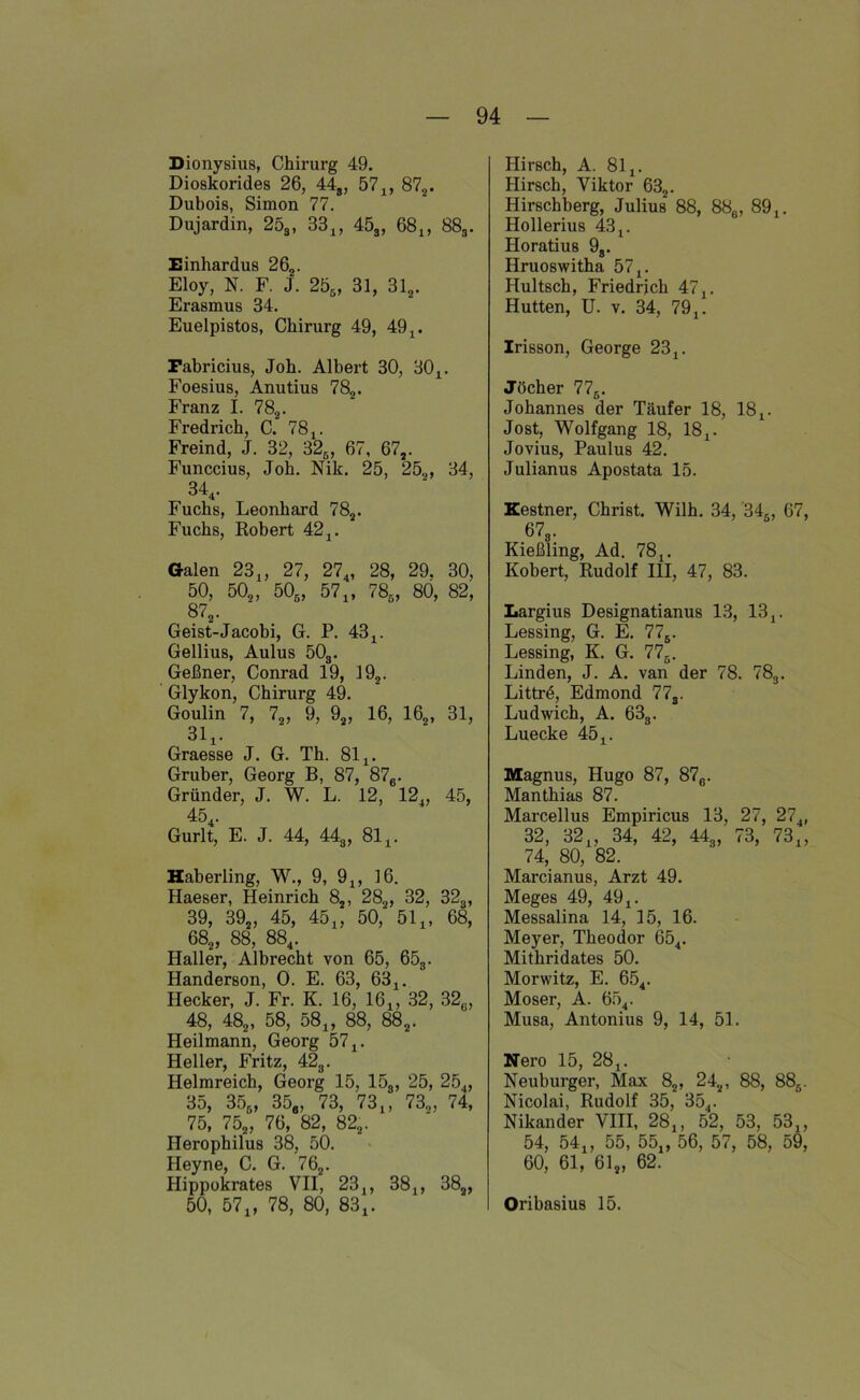 Dionysius, Chirurg 49. Dioskorides 26, 44g, 57,, 872. Dubois, Simon 77. Dujardin, 253, 33,, 453, 68,, 883. Einhardus 262. Eloy, N. F. J. 255 , 31, 312. Erasmus 34. Euelpistos, Chirurg 49, 49,. Pabricius, Joh. Albert 30, 30,. Foesius, Anutius 782. Franz I. 782. Fredrich, C. 78,. Freind, J. 32, 325, 67 , 672. Funccius, Job. Nik. 25, 25,, 34, 344. Fuchs, Leonhard 782. Fuchs, Robert 42,. Galen 23,, 27, 274, 28, 29, 30, 50, 50,, 505, 571, 780, 80, 82, 872. Geist-Jacobi, G. P. 43 4. Gellius, Aulus 503. Geßner, Conrad 19, 192. Glykon, Chirurg 49. Goulin 7, 72, 9, 92, 16, 162, 31, 314. Graesse J. G. Th. 814. Gruber, Georg B, 87, 87e. Gründer, J. W. L. 12, 124, 45, 45 Gurlt, E. J. 44, 448, 81,. Haberling, W., 9, 9,, 16. Haeser, Heinrich 82, 282, 32, 323, 39, 392, 45, 454, 50, 514, 68, 682 , 88, 884. Haller, Albrecht von 65, 653. Handerson, 0. E. 63, 63,. Hecker, J. Fr. K. 16, 164, 32, 32,, 48, 482, 58, 584, 88, 882. Heilmann, Georg 57 4. Heller, Fritz, 423. Helmreich, Georg 15, 153 , 25, 254, 35, 356, 356, 73, 73,, 730, 74, 75, 752, 76, 82, 822. Herophilus 38, 50. Heyne, C. G. 762. Hippokrates VII, 23,, 38,, 38a, 50, 57,, 78, 80, 83,. Hirsch, A. 81,. Hirsch, Viktor 632. Hirschberg, Julius 88, 88e, 89,. Hollerius 43,. Horatius 93. Hruoswitha 57,. Hultsch, Friedrich 47,. Hutten, U. v. 34, 79,. Irisson, George 23,. Jöcher 776. Johannes der Täufer 18, 18,. Jost, Wolfgang 18, 18,. Jovius, Paulus 42. Julianus Apostata 15. Kestner, Christ. Wilh. 34, 34., 67, 673. Kießling, Ad. 78,. Kobert, Rudolf III, 47, 83. Largius Designatianus 13, 13,. Lessing, G. E. 776. Lessing, K. G. 776. Linden, J. A. van der 78. 783. Littrö, Edmond 77s. Ludwich, A. 633. Luecke 45,. Magnus, Hugo 87, 87e. Manthias 87. Marcellus Empiricus 13, 27, 274, 32, 32,, 34, 42, 443,' 73, 73„ 74, 80, 82. Marcianus, Arzt 49. Meges 49, 49,. Messalina 14, 15, 16. Meyer, Theodor 654. Mithridates 50. Morwitz, E. 654. Moser, A. 654. Musa, Antonius 9, 14, 51. jjer0 25 28 Neuburger, Max 82, 242, 88, 88ö. Nicolai, Rudolf 35, 354. Nikander VIII, 28,, 52, 53, 53,, 54, 54,, 55, 55„ 56, 57, 58, 59, 60, 61, 612, 62. Oribasius 15.