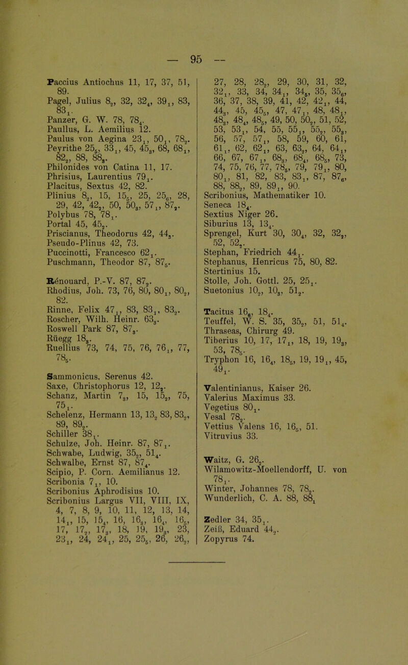 Paccius Antiochus 11, 17, 37, 51, 89. Pagel, Julius 8,, 32, 324, 39,, 83, 83.. Panzer, G. W. 78, 784. Paullus, L. Aerailius 12. Paulus von Aegina 23,, 50,, 782. Peyrithe 256, 33,, 45, 453, 68, 68,, 82.. , 88, 88s. Philonides von Catina 11, 17. Phrisius, Laurentius 79,. Placitus, Sextus 42, 82. Plinius 82, 15, 15s, 25, 256, 28, 29, 42, 422, 50, 50s, 57 „ 87,. Polybus 78, 78,. Portal 45, 452. Priscianus, Theodorus 42, 44s. Pseudo-Plinus 42, 73. Puccinotti, Fi-ancesco 62,. Puschmann, Theodor 87 , 875. Rtinouard, P.-Y. 87, 872. Rhodius, Job. 73, 76, 80, 80,, 802, 82. Rinne, Felix 47,, 83, 83,, 832. Roscher, Wilh. Heinr. 63s. Roswell Park 87, 87s. Rüegg 18s. Ruellius 73, 74, 75, 76, 76„ 77, 786. Sammonicu8, Serenus 42. Saxe, Christophorus 12, 12,. Schanz, Martin 78, 15, 152, 75, 75.. Schelenz, Hermann 13,132 83, 832, 89, 892. Schiller 38,. Schulze, Joh. Heinr. 87, 87,. Schwabe, Ludwig, 352, 514. Schwalbe, Ernst 87, 874. Scipio, P. Corn. Aemilianus 12. Scribonia 7,, 10. Scribonius Aphrodisius 10. Scribonius Largus VII, VIII, IX, 4, 7, 8, 9, 10, 11, 12, 13, 14, 14., 15, 154, 16, I6a, 164, 16., 17, 17„ 17g, 18, 19, 198, 23, 23„ 24, 24„ 25, 256, 26, 26,, 27, 28, 282, 29, 30, 31, 32, 32,, 33, 34, 34„ 348, 35, 356, 36, 37, 38, 39, 41, 42, 42„ 44, 44g, 45, 456, 47, 47,, 48, 48,, 48g, 484, 48., 49, 50, 502, 51, 52, 53, 53,, 54, 55, 55,, ’552, 55s, 56, 57, 57,, 58, 59, 60, 61, 61, . 62, 62„ 63, 63g, 64, 64„ 66, '67, 67,, 68s, 684, 686, 73, 74, 75, 76, 77, 785, 79, 79,, 80, 80, , 81, 82, 83, 83,, 87,' 876, 88, 882, 89, 89,, 90. Scribonius, Mathematiker 10. Seneca 184. Sextius Niger 26. Siburius 13, 134. Sprengel, Kurt 30, 304, 32, 322, 52, 522. Stephan, Friedrich 44,. Stephanus, Henricus 75, 80, 82. Stertinius 15. Stolle, Joh. Gottl. 25, 25,. Suetonius 102, 103 , 512. Tacitus 16a, 184. Teuffel, W. S. 35, 352 , 51, 514. Thraseas, Chirurg 49. Tiberius 10, 17, 17,, 18, 19, 19s, 53, 786. Tryphon 16, 164, 185, 19, 19,, 45, 49,. Valentinianus, Kaiser 26. Valerius Maximus 33. Vegetius 80,. Vesal 782. Vettius Valens 16, 165, 51. Vitruvius 33. Waitz, G. 262. Wilamowitz-Moellendorff, U. von 78,. Winter, Johannes 78, 782. Wunderlich, C. A. 88, 88, Zedier 34, 35,. Zeiß, Eduard 44.,. Zopyrus 74.