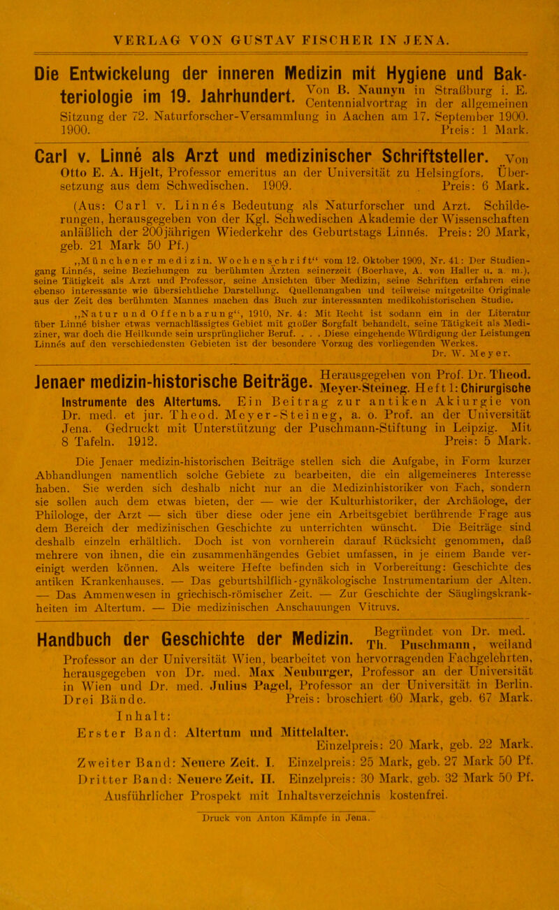 Die Entwickelung der inneren Medizin mit Hygiene und Bak- teriologie im 19. Jahrhundert. XüiS ?0 ÄgJinl Sitzung der 72. Naturforscher-Versammlung in Aachen am 17. September 1900. 1900. Preis: 1 Mark. Carl v. Linne als Arzt und medizinischer Schriftsteller, von Otto E. A. Hjelt, Professor emeritus an der Universität zu Helsingfors. Über- setzung aus dem Schwedischen. 1909. Preis: 6 Mark. (Aus: Carl v. Linnes Bedeutung als Naturforscher und Arzt. Schilde- rungen, herausgegeben von der Kgl. Schwedischen Akademie der Wissenschaften anläßlich der 200jährigen Wiederkehr des Geburtstags Linnös. Preis: 20 Mark, geb. 21 Mark 50 Pf.) ,,M ünchener m e d i z i n. Wochenschrift“ vom 12. Oktober 1909, Nr. 41: Der Studien- gang Linnös, seine Beziehungen zu berühmten Ärzten seinerzeit (Bocrhave, A. von Haller u. a. m.), seine Tätigkeit als Arzt und Professor, seine Ansichten über Medizin, seine Schriften erfahren eine ebenso interessante wie übersichtliche Darstellung. Quellenangaben und teilweise mitgeteilte Originale aus der Zeit des berühmten Mannes machen das Buch zur interessanten medikohistorischen Studie. „Natur und Offenbarung“, 1910, Nr. 4: Mit Recht ist sodann ein in der Literatur über Limit* bisher etwas vernachlässigtes Gebiet mit gioßer Sorgfalt behandelt, seine Tätigkeit als Medi- ziner, war doch die Heilkunde sein ursprünglicher Beruf. . . .Diese eingehende Würdigung der Leistungen Linnds auf den verschiedensten Gebieten ist der besondere Vorzug des vorliegenden Werkes. Dr. W. Meyer. Jenaer medizin-historische Beiträge. h Zu'cLJg'sihe Instrumente des Altertums. Ein Beitrag zur antiken Akiurgie von Dr. med. et jur. Theod. Mey er-S tei n eg, a. o. Prof, an der Universität Jena. Gedruckt mit Unterstützung der Puschmann-Stiftung in Leipzig. Mit 8 Tafeln. 1912. Preis: 5 Mark. Die Jenaer medizin-historischen Beiträge stellen sich die Aufgabe, in Form kurzer Abhandlungen namentlich solche Gebiete zu bearbeiten, die ein allgemeineres Interesse haben. Sie werden sich deshalb nicht nur an die Medizinhistoriker von Fach, sondern sie sollen auch dem etwas bieten, der — wie der Kulturhistoriker, der Archäologe, der Philologe, der Arzt — sich über diese oder jene ein Arbeitsgebiet berührende Frage aus dem Bereich der medizinischen Geschichte zu unterrichten wünscht. Die Beiträge sind deshalb einzeln erhältlich. Doch ist von vornherein darauf Rücksicht genommen, daß mehrere von ihnen, die ein zusammenhängendes Gebiet umfassen, in je einem Bande ver- einigt werden können. Als weitere Hefte befinden sich in Vorbereitung: Geschichte des antiken Krankenhauses. — Das geburtshilflich-gynäkologische Instrumentarium der Alten. — Das Ammenwesen in griechisch-römischer Zeit. — Zur Geschichte der Säuglingskrank- heiten im Altertum. — Die medizinischen Anschauungen Vitruvs. Handbuch der Geschichte der Medizin. ThegrjÄ^ Professor an der Universität Wien, bearbeitet von hervorragenden Fachgelehrten, herausgegeben von Dr. med. Max Neuburger, Professor an der Universität in Wien und Dr. med. Julius Pagel, Professor an der Universität in Berlin. Drei Bände. Preis: broschiert 60 Mark, geb. 67 Mark. Inhalt: Erster Band: Altertum und Mittelalter. Einzelpreis: 20 Mark, geb. 22 Mark. Zweiter Band: Neuere Zeit. I. Einzelpreis: 25 Mark, geb. 27 Mark 50 Pf. Dritter Band: Neuere Zeit. II. Einzelpreis: 30 Mark, geb. 32 Mark 50 Pf. Ausführlicher Prospekt mit Inhaltsverzeichnis kostenfrei. Druck von Anton Kümpfe in Jena.