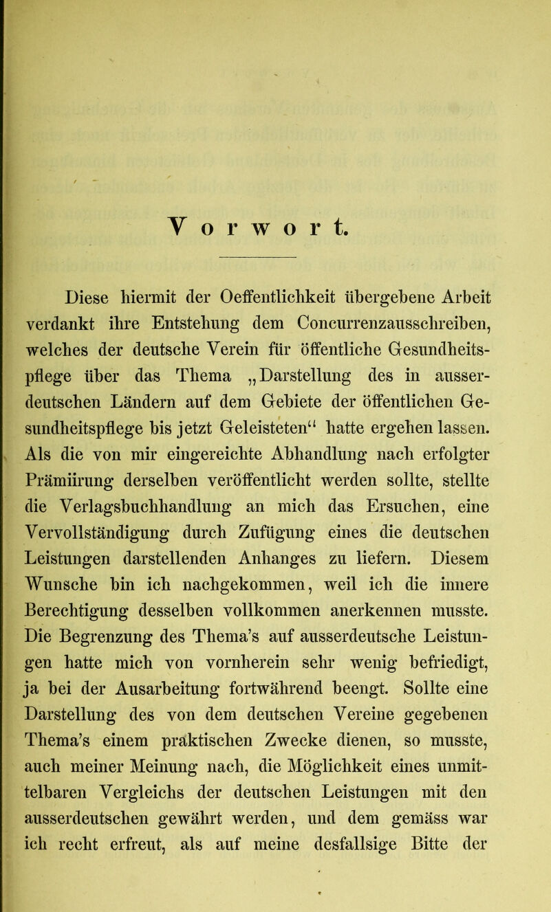 Y o r w o r t. Diese hiermit der Oeffentlichkeit übergebene Arbeit verdankt ihre Entstehung dem Concurrenzausschreiben, welches der deutsche Verein für öffentliche Gesundheits- pflege über das Thema „Darstellung des in ausser- deutschen Ländern auf dem Gebiete der öffentlichen Ge- sundheitspflege bis jetzt Geleisteten“ hatte ergehen lassen. Als die von mir eingereichte Abhandlung nach erfolgter Prämiirung derselben veröffentlicht werden sollte, stellte die Verlagsbuchhandlung an mich das Ersuchen, eine Vervollständigung durch Zufügung eines die deutschen Leistungen darstellenden Anhanges zu liefern. Diesem Wunsche bin ich nachgekommen, weil ich die innere Berechtigung desselben vollkommen anerkennen musste. Die Begrenzung des Thema’s auf ausserdeutsche Leistun- gen hatte mich von vornherein sehr wenig befriedigt, ja bei der Ausarbeitung fortwährend beengt. Sollte eine Darstellung des von dem deutschen Vereine gegebenen Thema’s einem praktischen Zwecke dienen, so musste, auch meiner Meinung nach, die Möglichkeit eines unmit- telbaren Vergleichs der deutschen Leistungen mit den ausserdeutschen gewährt werden, und dem gemäss war ich recht erfreut, als auf meine desfallsige Bitte der