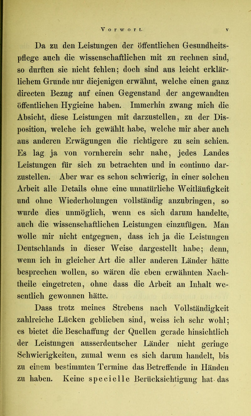 Da zu den Leistungen der öffentlichen Gesundheits- pflege auch die wissenschaftlichen mit zu rechnen sind, so durften sie nicht fehlen; doch sind aus leicht erklär- lichem Grunde nur diejenigen erwähnt, welche einen ganz directen Bezug auf einen Gegenstand der angewandten öffentlichen Hygieine haben. Immerhin zwang mich die Absicht, diese Leistungen mit darzustellen, zu der Dis- position, welche ich gewählt habe, welche mir aber auch aus anderen Erwägungen die richtigere zu sein schien. Es lag ja von vornherein sehr nahe, jedes Landes Leistungen für sich zu betrachten und in continuo dar- zustellen. Aber war es schon schwierig, in einer solchen Arbeit alle Details ohne eine unnatürliche Weitläufigkeit und ohne Wiederholungen vollständig anzuhringen, so wurde dies unmöglich, wenn es sich darum handelte, auch die wissenschaftlichen Leistungen einzufügen. Man wolle mir nicht entgegnen, dass ich ja die Leistungen Deutschlands in dieser Weise dargestellt habe; denn, wenn ich in gleicher Art die aller anderen Länder hätte besprechen wollen, so wären die eben erwähnten Nach- theile eingetreten, ohne dass die Arbeit an Inhalt we- sentlich gewonnen hätte. Dass trotz meines Strebens nach Vollständigkeit zahlreiche Lücken gehliehen sind, weiss ich sehr wohl; es bietet die Beschaffung der Quellen gerade hinsichtlich der Leistungen ausserdeutscher Länder nicht geringe Schwierigkeiten, zumal wenn es sich darum handelt, bis zu einem bestimmten Termine das Betreffende in Händen zu haben. Keine specielle Berücksichtigung hat das