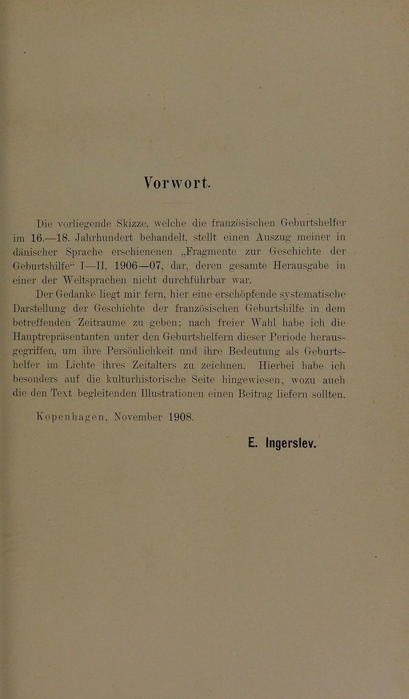 Vorwort. Die vorliegende Skizze, Avelclie die französischen Geburtshelfer im 16.—18. Jahrhundert behandelt, stellt eineii Auszug meiner in dänischer Sprache erschienenen ,.Fi'agmente zur Geschichte der Gebuidshilfe“ I—II, 1906—07, dar, deren gesamte Herausgabe in einer der Weltsprachen nicht durchführbar Avar. Der Gedanlve liegt mir fern, hier eine erschöpfende systematisclie Darstellung der Geschichte der französischen Geburtshilfe in dem betreffenden Zeiträume zu geben; nach freier Wahl habe ich die Haupti'epräsentanten unter den Geburtslieifern dieser Periode heraus- gegriffen, um ihre Persönlichkeit und ihre Bedeutung als Geburts- helfer im Lichte ihres Zeitalters zu zeichnen. Hierbei liabe icli besonders auf die laüturhistorische Seite liingeAviesen, avozu auch die den Text begleitenden Illustrationen einen Beitrag liefern sollten. 1\ openliagen, Hovember 1908. E. Ingerslev.