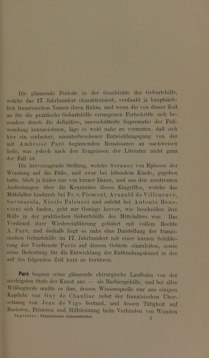 Die glänzende Periode in der Geschichte der Geburtsliilfe, welche das 17. Jalirhimdert charakterisiert, verdankt ja hauptsäch- lich französischen Namen ihren Kuhm, und wenn die von dieser Zeit ■an für die praktische Geburtshilfe errungenen Fortschritte sich be- sonders durch die definitive, unerschütterte Suprematie der Fuß- wendung kennzeichnen, läge es wohl nahe zu vermuten, daß sich hier ein einfacher, ununterbrochener Entwicldmigsgang von der mit Ambroise Pare begimienden Eenaissance an nachweisen ließe, was jedoch nacli den Zeugnissen der Literatur nicht ganz der Fall ist. Die hervorragende Stellung, welche Soranos von Ephesos der 'Wendiuig auf die Füße, und zwar bei lebendem Kinde, gegeben hatte, bbeb ja leider nur von kurzer Dauer, und aus den zersti’euten Andeutungen über die Kenntnisse dieses Eingriffes, welche das Mittelalter hindurch bei Fr. v. Piemont, Arnauld de Villeneuve, Savonarola, Nicolo Falcucci und zuletzt bei Antonio Bene- vieni sich finden, geht zur Genüge hervor, wie bescheiden ihre Kolle in der praktischen Geburtshilfe des Mittelalters war. Das Verdienst ihrer Wiedereinführung gebührt mit vollem Eechte A. Pare, imd deshalb liegt es nahe eine Darstellung der fr-anzö- sischen Geburtshilfe im 17. Jahrhundert mit einer kurzen Schilde- ning der Verdienste Pares auf diesem Gebiete einzuleiten, sowie seine Bedeutung für die Entwicklung der Entbindungskimst in der auf ilm folgenden Zeit kurz zu herühren. Pare begann seine glänzende chirurgische Laufbalin von der niedrigsten Htnfe der Kunst aus — als Barbiergehilfe, und bei aller Wißbogierde mußte es ilun, dessen Wissensquelle nur aus einigen Kapiteln von Guy de Chauliac nebst der französischen Ülmr- setzung von Jean de Vigo bestand, und dessen Tätigkeit auf Rasieren, Frisieren und Hilfsleistung beim Verbinden von Wunden