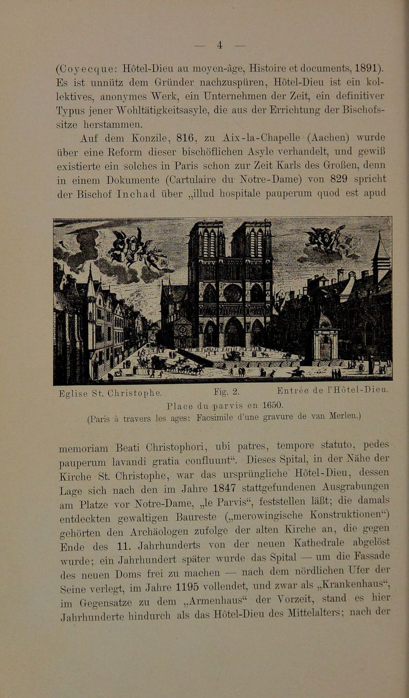 (Coyect[ue: Hotel-Dieu au moyen-age, Histoirc ot docunients, 1891). Es ist unnütz dem Gründer nacliznspüi'en, Hutel-Dieu ist ein kol- lektives, anonymes Werk, ein Unternehmen der Zeit, ein definitiver Typus jener Wohltätigkeitsasyle, die aus der Errichtung der Bischofs- sitze herstammen. Auf dem Konzile, 816, zu Aijc-Ia-Chapelle (Aachen) wurde über eine Keform dieser bischöflichen Asyle verhandelt, und gewiß existierte ein solches in Paris schon zur Zeit Karls des Großen, denn in einem Dokumente (Cartulaire du Koti-e-Dame) von 829 spricht der Bischof Inch ad über „illud hospitale pauperum quod est apud Eglise St. Christophe. Fig. 2. Entree de FHotel-Dieu. Place du parvis en 1650. (Paris i\ travers les ages; Facshnile d’une gravuiv de van Merlen.) memoriam Beati Christophori, ubi patres, tempore Statute, pedes pauperum lavandi gi’atia confluunt“. Dieses Spital, in der Xähe der Kirche St. Christophe, war das ursprüngliche Hotel-Dien, dessen Lage sich nach den im Jahre 1847 stattgefundenen Ausgrabungen am Platze vor NoHe-Dame, „le Parvis“, feststellen läßt; die damals entdeckten gewaltigen Baureste („merowingische Konstruktionen“) gehöi-ten den Archäologen zufolge der alten Kirche an, die gegen Ende des 11. Jahrhunderts von der neuen Katliedrale abgelöst wurde; ein Jahrhundert später wurde das Spital — um die Fassade des neuen Doms frei zu machen — nach dem nördliclien Ufer der Seine verlegt, im Jalire 1195 vollendet, und zwar als „Krankenhaus“, im Gegensätze zu dem „Armenhaus“ der Vorzeit, stand es hier dalirhundei-te hindurch als das Hötel-Dieu des 3Iittelalters; nach der
