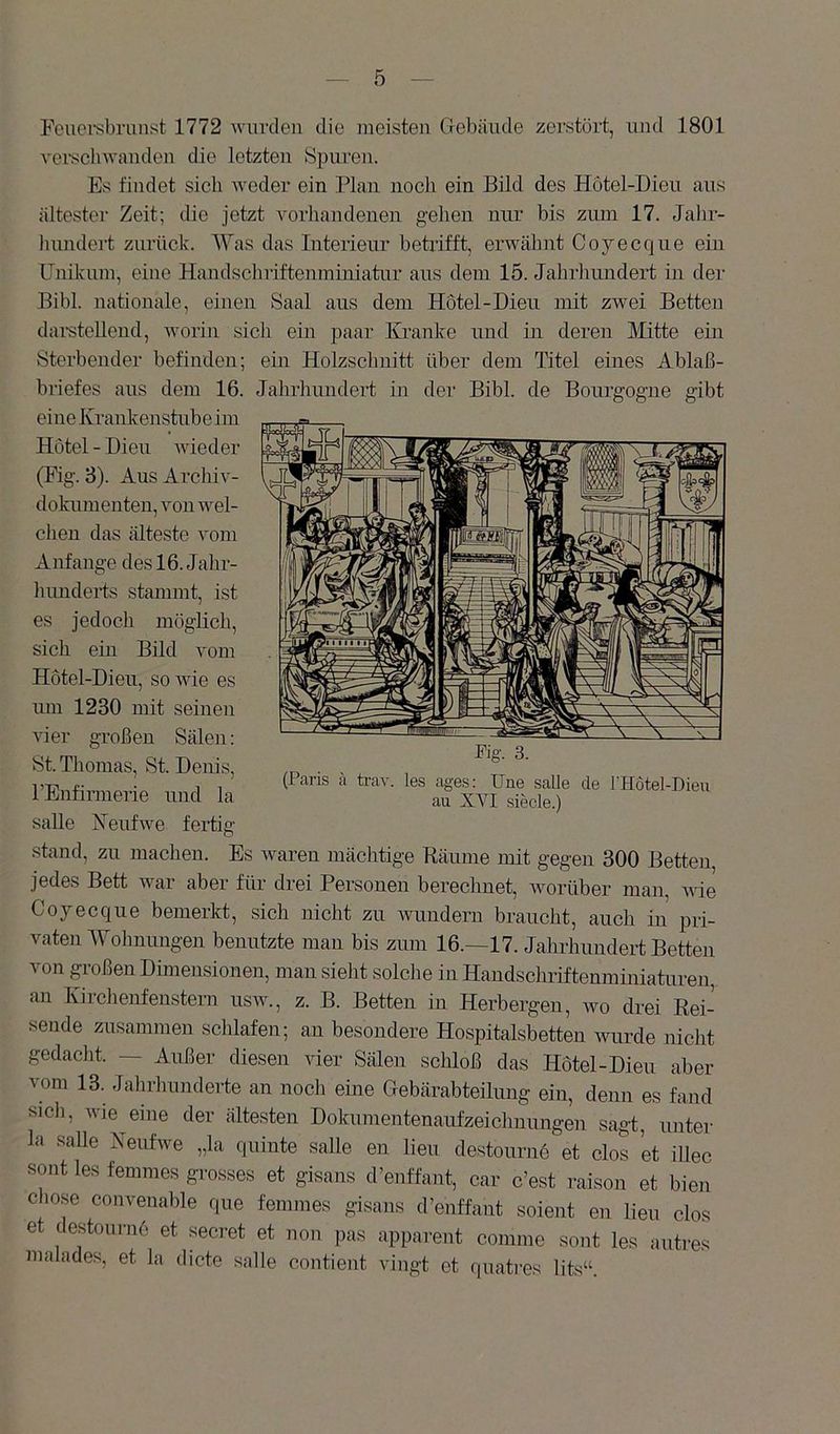 Feuei’sbrunst 1772 wnvcleii die meisten Gebäude zerstört, und 1801 vei’sclnvanden die letzten Spuren. Es findet sich Aveder ein Plan noch ein Bild des Hotel-Dieu aus ältester Zeit; die jetzt A'orliandenen gehen nur bis zum 17. Jahr- liundert zurück. Was das Interieur betrifft, erAAdilmt Coyecque ein Unikum, eine Handscbriftenminiatur aus dem 15. Jahrhmidert in der Bibi, nationale, einen Saal aus dem Hotel-Dieu mit zAvei Betten dai’stellend, AA'orin sicli ein paar Kranke und in deren Mitte ein Sterbender befinden; ein Holzschnitt über dem Titel eines Ablaß- briefes aus dem 16. Jahrhundert in der Bibi, de Bourgogne gibt Kfi'. 3. (Paris ;i trav. les ages: Une salle de IHotel-Dieu au XYI siede.) eine Krankenstube im Hotel - Dieu AAÜeder (Fig. 3). Aus ArcliiA'- dokumenten. Amu AAml- chen das älteste Amm Anfänge des 16. Jahr- hunderts stammt, ist es jedoch möglich, sich ein Bild Amm Hotel-Dieu, soAAÜe es um 1230 mit seinen vier großen Sälen: St. Thomas, St. Denis, rEnfirmerie und la salle KeufAve fertig stand, zu machen. Es Avareu mächtige Bäume mit gegen 300 Betten, jedes Bett Avar aber für drei Personen berechnet, Avorüber man, Avie Coyecque bemerkt, sich nicht zu Avundern braucht, auch in pri- vaten Wohnungen benutzte man bis zum 16.—17. Jahrhundert Betten von großen Dimensionen, man sieht solche in Handschriftenminiaturen, an Kirchenfenstern usav., z. B. Betten in Herbergen, avo drei Eei- sende zusammen schlafen; an besondere Hospitalsbetten Avurde nicht gedacht. — Außer diesen vier Sälen schloß das Hotel-Dieu aber vom 13. Jalirhunderte an noch eine Gebärabteilung ein, denn es fand sicli, Avie eine der ältesten Dokumeutenaufzeichuungen sagt, unter la salle KeufAve „la quinte salle en lieu destournö et clos et illec sont les femmes grosses et gisans d’enffant, car c’est raison et bien Chose convenable que femmes gisans d’enffant soient en lieu clos et destoui-n6 et secret et non pas apparent conune sont les autres malades, et la dicte salle contient vingt et (piati-es lits“.