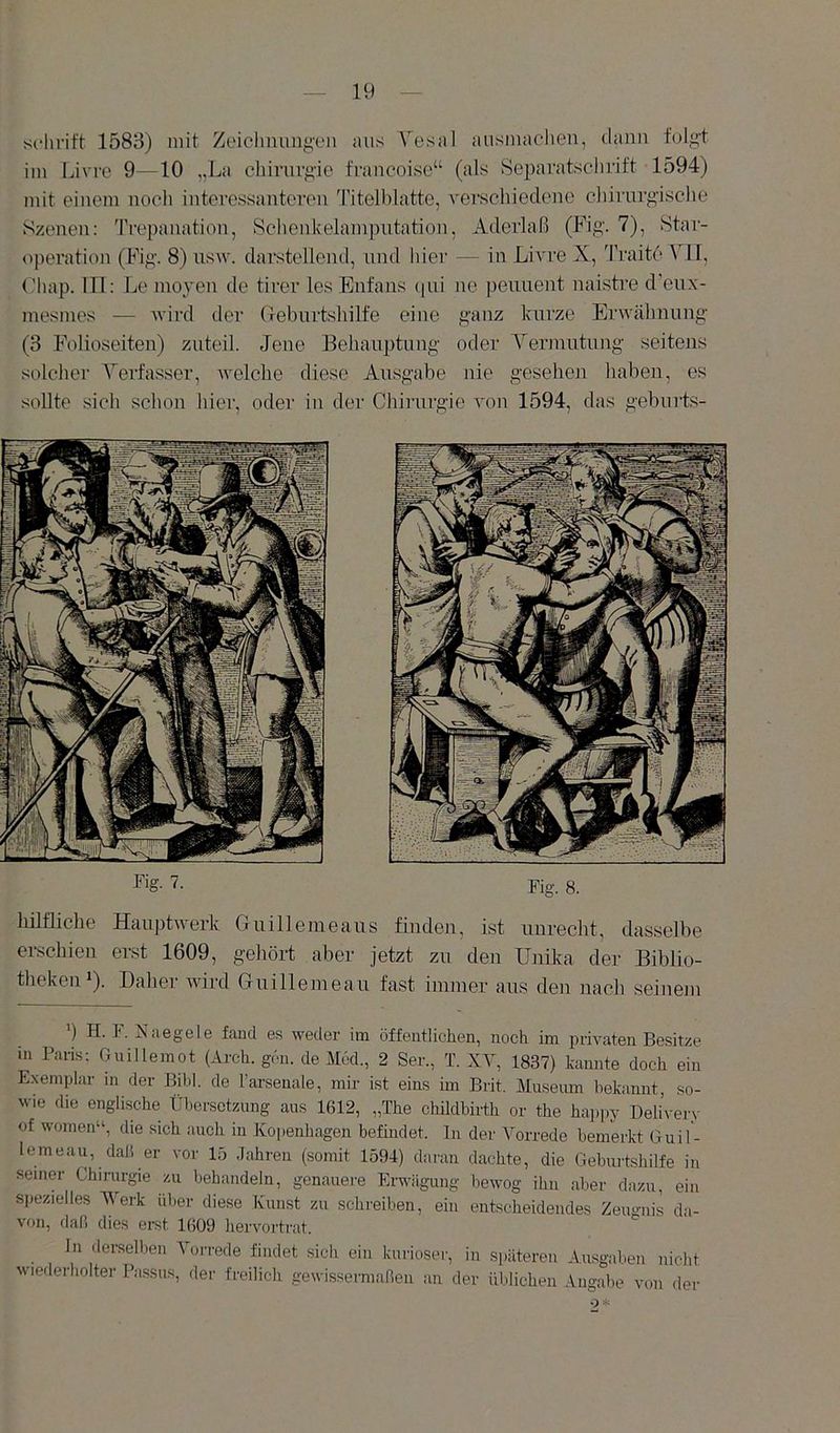schritt 1583) mit Zeiolnumg'en aus Vesal ausmachen, dann t'olg-t im Livre 9—10 „La chirur/’'ie fraucoise“ (als Separatschrift 1594) mit einem nocli interessanteren Titelblatto, vei’scliiedene chirurg’isclie Szenen: Trepanation, Sclienkelamputation, Aderlaß (Fig. 7), Star- operation (Fig\ 8) usw. darstellend, und liier — in Livre X, Traitc Vll, (’hap. ITl: Le moyen de tirer les Enfans (pii ne peunent naistre d'eux- mesmes — wird tler (Tebnrtsliilfe eine g-anz kurze Erwähnung (3 Folioseiten) zuteil. Jene Behauptung oder Yermutung seitens solcher Verfasser, welche diese Ausgabe nie gesehen liaben, es sollte sich sclion liier, oder in der Chirurgie von 1594, das geburts- Fig- 7- Fig. 8. hilfliche Hauptwerk G ui 11 eine aus finden, ist unrecht, dasselbe erschien erst 1609, gehört aber jetzt zu den Unika der Biblio- tlieken ^). Daher Avird Guillemeau fast immer aus den nach seinem ’) H. F. Niiegele fand es weder im öffentlichen, noch im piwaten Besitze in Paris: Giiillemot (Arch. gön. de M6d., 2 Ser., T. XY, 1837) kannte doch ein Exemplar m der Bihl. de l’arsenale, mir ist eins im Brit. Museum bekannt, so- wie die englische Übersetzung aus 1612, „The childbirth or the haj.py Delivery of women“, die sich auch in Kopenhagen befindet, ln der Vorrede bemerkt Guil- lemeau, daß er vor 15 Jahren (somit 1594) daran dachte, die Geburtshilfe in seiner Chinu-gie zu behandeln, genauere Erwägung liewog ihn aber dazu, ein spezielles IVerk iilier diese Kunst zu schreiben, ein entscheidendes Zeugnis da- von, daß dies erst 1609 hervortrat. In derselben Vorrede findet sich ein kurioser, in späteren Ausgaben nicht wiederholter Passus, der freilich gewissermaßen an der iUJichen Angabe von der Ps. H 1 4 'mß iHili