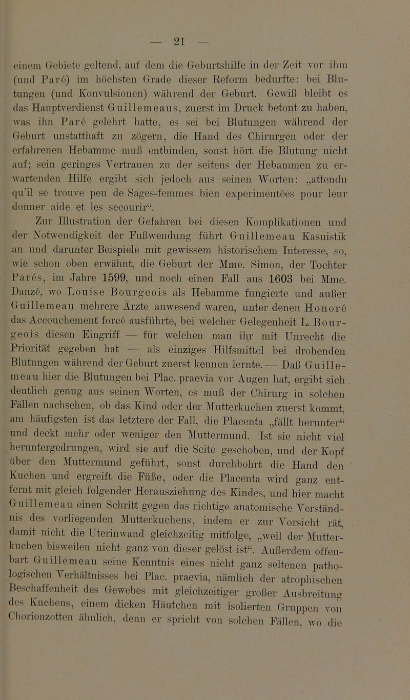 einem (iebiete g-eltend, auf dem die Giebiirtsliilfe in der Zeit vor ilim (und Par6) im iiöclisten Oi'ade dieser Reform bedurfte: bei Bln- tuug-en (und Konvulsionen) während der Geburt. Gewiß bleibt es das Hauptverdienst Guillemeaus, zuerst im Druck betont zu haben, was ihn Rare gelelnl liatte, es sei bei Blutungen während der Gebui't unstatthaft zu zögern, die Hand des Clnrurgen oder der erfahrenen Hebamme muß eutbindeu, sonst liört die Blutung nicht auf; sein geringes Yertrauen zu der seitens der Hebammen zu er- wartenden Hilfe ergibt sich jedocli aus seinen Worten: „attendu qu'il se trouve peu de Sages-femmes bien exjierimentces pour leur donner aide et les secourir“. Zur Illustration der Gefahren bei diesen Komplikationen und der Xotwendigkeit der Fußwendung führt Guillemeau Kasuistik an und danmter Beispiele mit gewissem liistorischem Interesse, so, wie sclion oben erwähnt, die Geburt der Mine. Simon, der Tochter Pa res, im Jahre 1599, und nocii einen Fall aus 1603 bei Mme. Danz6, wo Louise Bourgeois als Hebamme fungierte und außer Guillemeau mehrere Ärzte anwesend waren, unter denen Honore das Accoucherneut force ausführte, bei welclier Gelegenlieit L. Bour- geois diesen Eingriff — für welchen man ihr mit Unrecht die Priorität gegeben hat — als einziges Hilfsmittel bei drohenden Blutungen während der Geburt zuerst kennen lernte. — Daß Guille- meau hier die Blutungen bei Plac. praevia vor Augen liat, ergibt sich deutlich genug aus seinen Worten, es muß der Chirurg in solclien Fällen naclisehen, ob das Kind oder der Mutterkuchen zuerst kommt, am liäufigsten ist das letztere der Fall, die Placeuta „fällt lierunter“ und deckt mehr oder weniger den Muttermund. Ist sie nicht viel heruntergedrungen, wird sie auf die Seite geschoben, und der Ko])f über den Muttermund geführt, sonst durclibohrt die Hand den Kuchen und ergreift die Füße, oder die Placenta wird ganz ent- fernt mit gleich folgender Herausziehung des Kindes, und hier macht Guillemeau einen Seliritt gegen das riclvtige anatomisdie Yerständ- nis des vorliegenden Mutterkuchens, indem er zur Yorsicht rät, damit niclit die Uterinwand gleichzeitig mitfolge, „weil der Mutter- kuchen bisweilen nicht ganz von dieser gelöst ist“. Außerdem offen- bai-t Guillemeau seine Kenntnis eines niclit ganz seltenen patlio- logischen Yerhältnisses l)ei Plac. praevia, nämlich der atrophischen Bescliaffenlieit des Gewebes mit gleichzeitiger großer Ausbreitung des Kuchens, einem dicken Häutchen mit isolierten Gruppen von Chorionzotten älmlicli, denn er spriclit von solchen Fällen, avo die