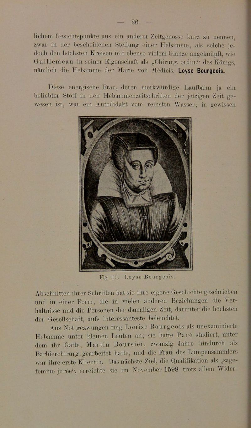 licliom (rosiclitspuiiK'tc aus (‘in aiuler(‘r Z(.‘itf;’(‘ii((ss(‘ kurz zu iieimon, zwar iu ilcr l)Oseli(‘i(k'U(Mi Sk'lluu^' oiiu'r H(‘l)amm(.‘, als solche j(>- (loch (len luichsü'ii Kreisen mit elienso vielem (llanze an^'(‘luiüpft, wie (luillemeau iu seiner Kif>-enschatt als „Cliirurf''. ordin.“ des Köni/^s, nämlich die Hebamme der Marie von Ah'Micis, Loyse Bourgeois. Diese energische Frau, deren merkwiirdi^-e Laufbahn ja ein beliebter Stoff in den Hebammenzeitsclnäften der jetzigen Zeit ge- w(:'sen ist, war ein Autodidakt vom reinsten Wasser; in gewissen Fig-. 11. T^oyse Bourgeois. Abschnitten ihrer Schriften hat sie ihre eigene (ieschichte geschrieben und in einer Form, die in vielen anderen Beziehungen die Ver- hältnisse und die Personen der damaligen Zeit, darunter die höchsten (lei- Gesellschaft, aufs interessanteste beleuchtet. Aus Not gezwungen fing Louise Bourgeois als uue.xamiuierte Hebamme unter kleinen Leuten an; sie hatte Parc'* studiert, unter dem ihr Gatte, .Martin Boursier, zwanzig Jahre hindurch als Barbierchirurg geaiBeitet hatte, und die Frau des Lumpensammlers war ihre ei'ste Klientin. Das nächste Ziel, die Qualifikation als „sage- femnu* jurce''^. crr('ichte sie im Xov('mber 1598 trotz allem A\ idei-