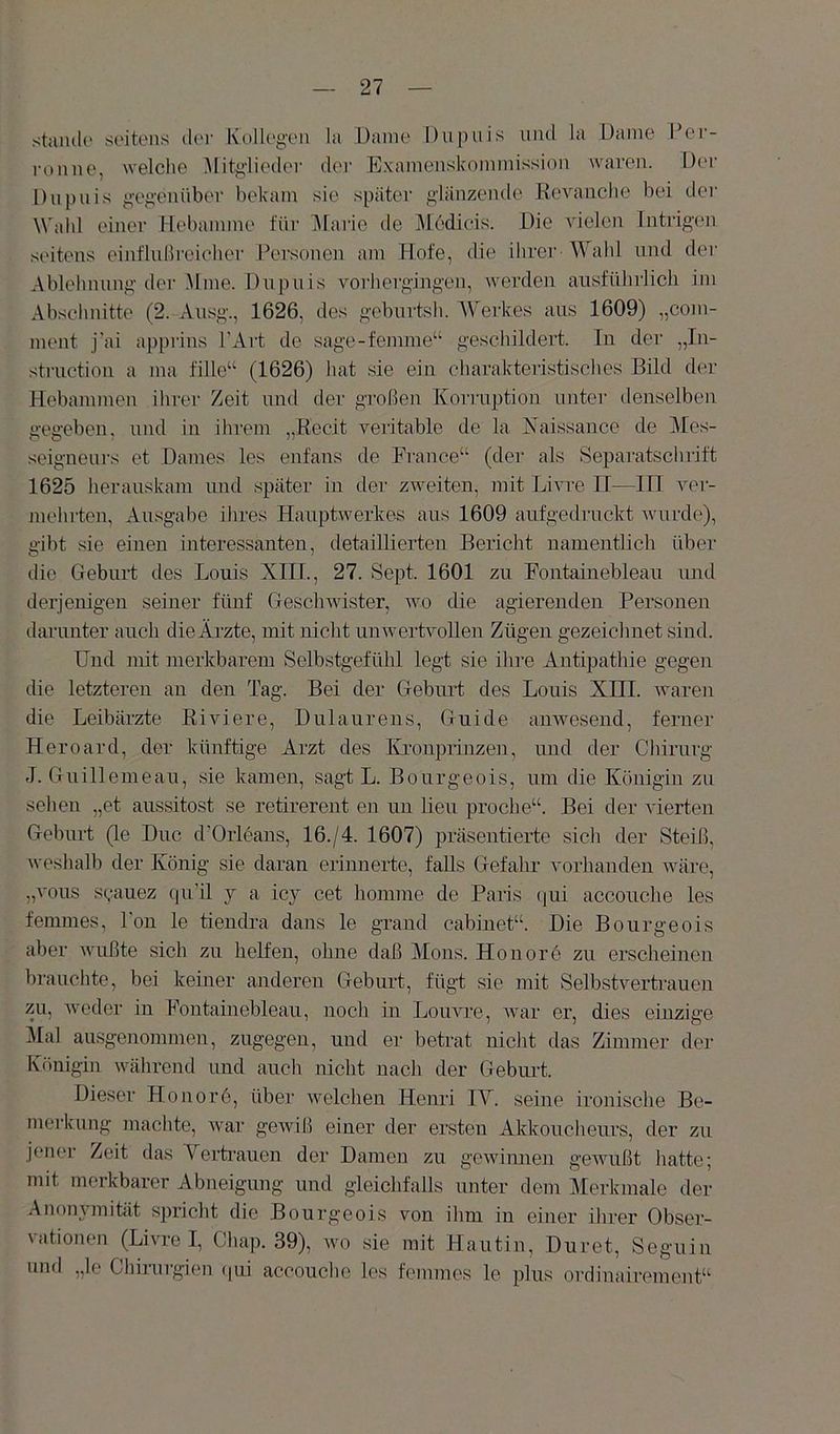 Stande seitens der Kollegen la Dame Diipuis und la Uaine Per- i'onne, welche Mitglieder der Exanienskoininission waren. Der Dnpnis gegenüber bekam sie später glänzende Kevaiiche bei der Wahl einer Hebamme für ]\[arie de iUedieis. Die vielen Intrigen seitens einflußreicher Pei'sonen am Hofe, die ihrer Wahl und der Ablehnung der Mine. Dupuis vorhergingen, werden ausführlich im Abschnitte (2. Ausg., 1626, des geburtsh. W erk.es aus 1609) „com- ment j'ai apprius l'Art de sage-femme“ geschildert. In der „In- struction a ma fille“ (1626) hat sie ein charakteristisches Bild der Hebammen ihrer Zeit und der großen Korruption unter denselben gegeben, und in ihrem „Eecit veritable de la Kaissance de 3Ies- seigneurs et Dames les enfans de France“ (dei' als Separatschrift 1625 herauskani und später in der zweiten, mit Livre II—III ver- mehrten, Au.sgabe ihres Hauptwerkes aus 1609 aufgedruckt Avurde), gibt .sie einen interessanten, detaillierten Bericht namentlich über die Geburt des Louis XIII., 27. Sept. 1601 zu Fontainebleau imd derjenigen seiner fünf GescliAvister, 'wo die agierenden Personen darunter auch dieÄrzte, mit nicht unwertvollen Zügen gezeichnet sind. Und mit merkbarem Selbstgefühl legt sie ihre Antipathie gegen che letzteren an den Tag. Bei der Geburt des Louis XHI. waren die Leibärzte ßiviere, Dulaurens, Guide auAAmsend, ferner Heroard, der künftige Arzt des Kronprinzen, und der Chirurg J. Guillemeau, sie kamen, sagt L. Bourgeois, um die Königin zu sehen „et aussitost se retirerent en un heu proche“. Bei der A'ierten Geburt (le Duc d'Orleaus, 16./4. 1607) präsentierte sich der Steiß, Aveshalb der König sie daran erinnerte, falls Gefahr vorhanden wäre, „vous s(,-auez {pi’il j a icy cet homme de Paris (]ui accouche les femmes, Fon le tiendra dans le grand cabinet“. Die Bourgeois aber AAuißte sich zu helfen, ohne daß Alons. Honorö zu erscheinen brauchte, bei kemer anderen Geburt, fügt sie mit Selbstvertrauen zu, Aveder in Fontainebleau, noch in Loirare, A\mr er, dies einzige Mal ausgenommen, zugegen, und er betrat nicht das Zimmer der Königin Avährend und auch nicht nach der Geburt. Dieser Honorö, über aveichen Henri lY. seine ironische Be- merkung machte, Avar geAviß einer der ersten Akkoucheurs, der zu jener Zeit das Yertrauen der Damen zu geAviimen geAAuißt hatte; mit merkbarer Abneigung und gleichfalls unter dem Merkmale der AnoiiAmität spricht die Bourgeois von ihm in einer ihrer Obser- vationen (LiATO I, Chap. 39), avo sie mit .Hautin, Duret, Seguin und „le Chirurgien (|ih accouche les femmes le plus ordinairement“