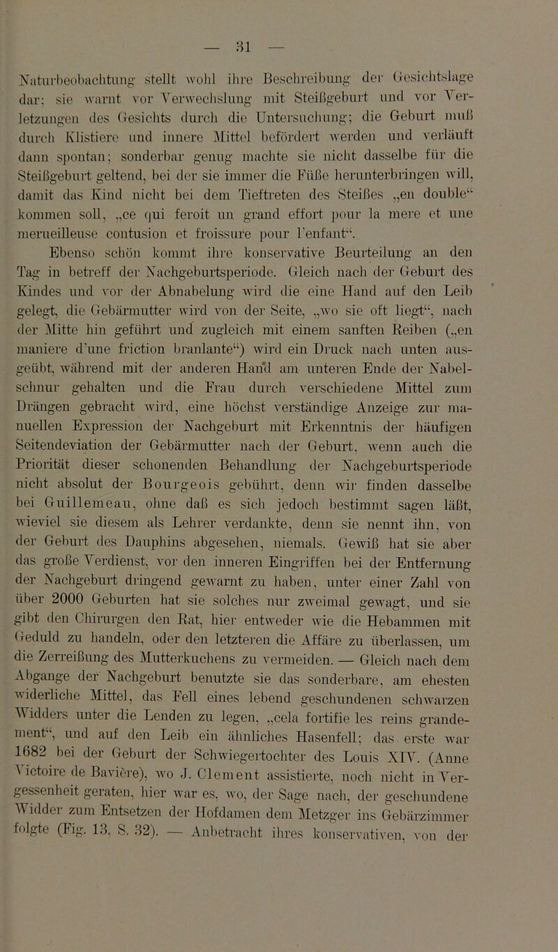 Naturbeobachtung' stellt wolil ilire Beschrejl)iiug der (lesiclitslag-e dar; sie ^varut vor Yerwecbsluug' mit Steißgeburt und vor A^er- letzuugon des (tesichts durch die üntersucluiug; die Geburt muß durch Klistiere und innere Alittel befördei't -werden und verläuft dann spontan; sonderbar genug machte sie nicht dasselbe für die Steißgeburt geltend, bei der sie immer die Füße herunterbringen will, damit das Kind nicht bei dem Tieftreten des Steißes „en double“ kommen soll, ,,ce ()ui feroit un graud effort pour la mere et une merueilleuse contusion et froissure pour Fenfant“. Ebenso schön kommt ihre konservative Beurteilung an den Tag in betreff der Nachgeburtsperiode. Gleich nach der Geburt des Kindes und vor der Abnabelung wird die eine Hand auf den Leil) gelegt, die Gebärmutter wird von der Seite, „avo sie oft lieg't“, nach der Alitte hin geführt und zugleich mit einem sanften Keiben („en maniere dTine friction branlante“) wird ein Druck nach imten aus- geübt, während mit der anderen Hand am unteren Ende der Nabel- schnur gehalten und die Frau durch verschiedene Alittel zum Drängen gebracht Avird, eine höchst verständige Anzeige zur ma- nuellen Expression der Nachgeburt mit Erkenntnis der häufigen Seitendeviation der Gebärmuttei' nach der Geburt, Avenn auch die Priorität dieser schonenden Behandlung der Nachgeburtsperiode nicht absolut der Bourgeois gebührt, denn AAÜr finden dasselbe bei Guillemeau, ohne daß es sich jedoch bestimmt sagen läßt, wieviel sie diesem als Lehrer verdankte, denn sie nennt ihn, \mn der Geburt des Daupliins abgesehen, niemals. Gewiß hat sie aber das große Verdienst, Amr den inneren Eingi'iffen bei der Entfernung der Nachgeburt dringend geAvarnt zu haben, unter einer Zahl von über 2000 Geburten hat sie solches nur zAveimal geAAmgt, und sie gibt den Chirurgen den Eat, hier entweder AAÜe die Hebammen mit Geduld zu handeln, oder den letzteren die Affäre zu überlassen, um die Zerreißung des Alutterkuchens zu vermeiden. — Gleich nach dem Abgänge der Nachgeburt benutzte sie das sonderbare, am ehesten AAiderliclie Alittel, das Fell eines lebend geschundenen scliAvarzen AVidders unter die Lenden zu legen, „cela fortifie les reins grande- ment , und auf den Leib ein älinliches Haseufell; das erste Avar 1682 bei der Geburt der Scliwiegei'tochter des Louis XIA^. (Anne A ictoiie de Baviore), AAm J. Clement assistierte, noch nicht inA er- gessenheit geraten, liier Avar es, wo, der Sage nacli, der gescliundene AVidder zum Entsetzen der Hofdamen dem Aletzger ins Gebärzimmer folgte (big. 13, S. 32). — Anbetracht ihres konservativen, von der
