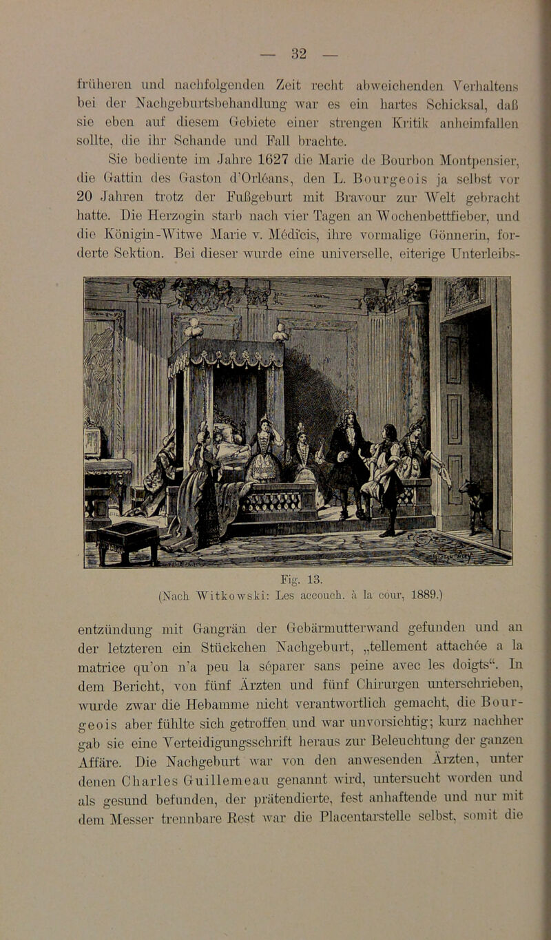 tVi'iliereii und naclifolgoiulen Zeit reclit al)weichendeu Vei'halteiis bei der Nacligebiirtshehaiulliing Avar es ein liartes Schicksal, daß sie eben auf diesem (ielnote einer strengen Kritik anliciinfallen sollte, die ihr Schande und Fall brachte. Sie bciliente im Jahre 1627 die Marie de Bourbon Montj)ensier, tlie (iattin des (iaston d'Orleans, den L. Bourgeois ja sell)st vor 20 Jahren ti'otz der Fußgeburt mit Bravour zur Welt gebracht hatte. Die Herzogin starb nach vier Tagen an Wochen bettfieber, und ilie Königm-Witwe Marie v. Medicis, ihre vormalige (Jönneriu, for- derte Sektion. Bei dieser Avurde eine universelle, eiterige Unterleibs- Fig. 13. (Nack WitkoAvski: Les accouch. ä la com-, 1889.) entzündung mit Gangrän der GebärmntterAAnnd gefunden und an der letzteren ein Stückchen (Nachgeburt, „tellement attachee a la matrice qu’on n’a peu la separer sans peine avec les doigts“. In dem Bericht, von fünf Ärzten und fünf Chirurgen miterschrieben, AATirde ZAvar die Hebamme nicht verantAvortlich gemacht, die Bour- geois aber fühlte sich getroffen und Avar unvorsichtig; kurz nachher gab sie eine Verteidigungsschrift heraus zur Beleuchtung der ganzen Affäre. Die Nachgeburt Avar Aum den auAvesenden Ärzten, unter denen Charles Guilleineau genannt Avird, untersucht worden und als gesund befunden, der prätendierte, fest anhaftende und nur mit dem jVIesser tromnbare Rest Avar die Placentarstelle selbst, somit die