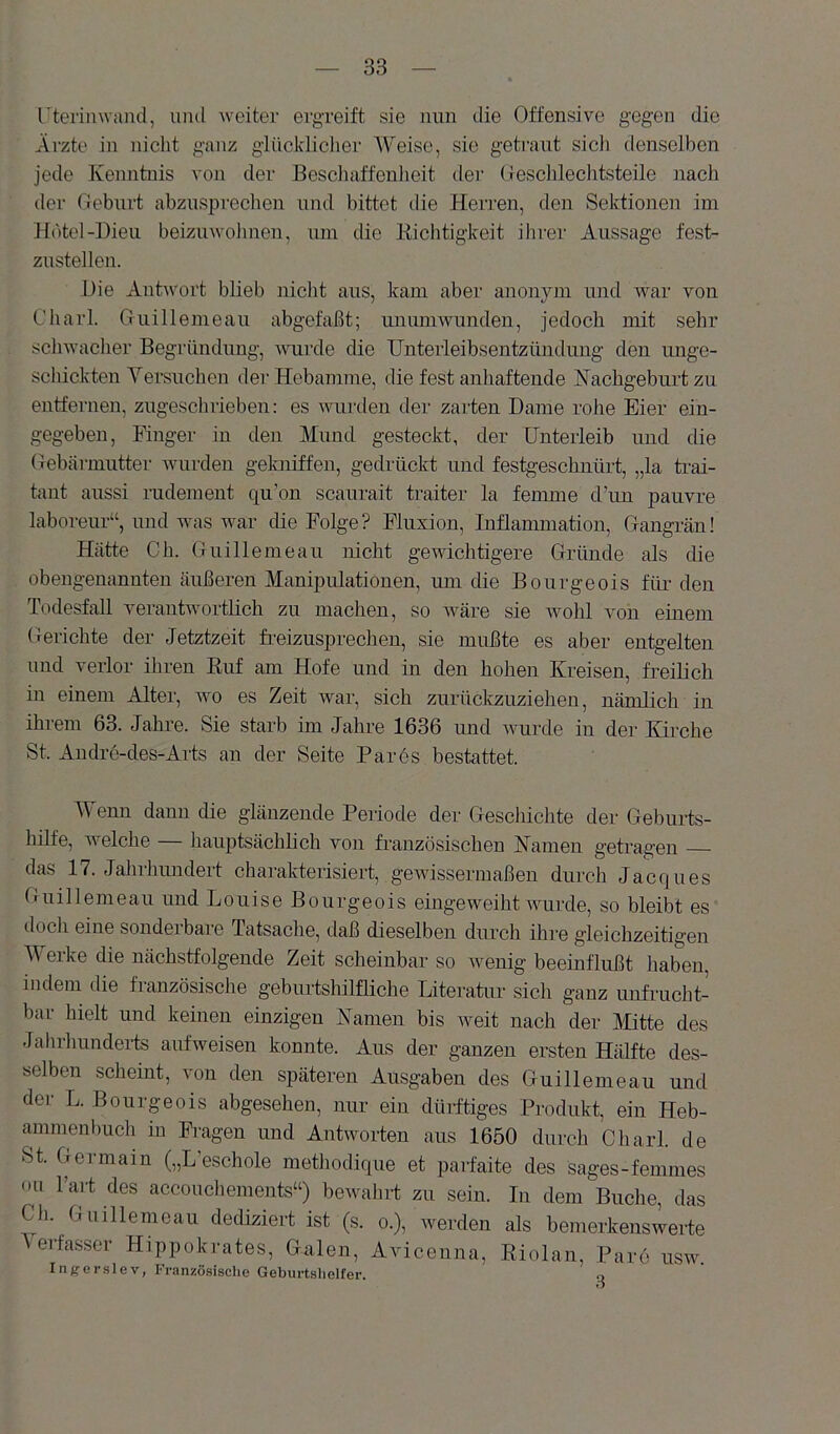 rterinwand, und weiter ergreift sie nun die Offensive gegen die Äi'zte in nicht ganz glücklicher Weise, sie getraut sicli denselben jede Kenntnis von der Eeschaffenlieit der Geschlechtsteile nach der Geburt abzusprechen und bittet die Herren, den Sektionen im Hotel-Dieu beizuwohnen, um die Kichtigkeit ihrer Aussage fest- zustellen. Die Antwort blieb nicht aus, kam aber anonym und war von Charl. Guillemeau abgefaßt; unumwunden, jedoch mit sehr schwaclier Begründung, nuirde die IJnterleibsentzündung den unge- schickten Yersuchen der Hebamme, die fest anliaftende Kacbgeburt zu entfernen, zugeschrieben: es wurden der zarten Dame rohe Eier ein- gegeben, Finger in den Mund gesteckt, der Unterleib und die Gebärmutter wurden gelmiffen, gedrückt und festgeschnürt, „la trai- tant aussi rudement qu’on scaurait traiter la femme d’un pauvre laboreur“, und was war die Folge? Fluxion, Inflammation, Gangrän! Hätte Ch. Guillemeau nicht gewichtigere Gründe als die obengenannten äußeren Manipulationen, um die Bourgeois für- den Todesfall verantwortlich zu machen, so wäre sie wohl von einem Gerichte der Jetztzeit freizusprechen, sie mußte es aber entgelten und verlor ihren Ruf am Hofe und in den hohen Kreisen, freiücb in einem Alter, wo es Zeit war, sich zurückzuziehen, nämlich in ihrem 63. Jahre. Sie starb im Jahre 1636 und Avurde in der Kirche St. Andre-des-Arts an der Seite Faros bestattet. Wenn dann die glänzende Periode der Geschichte der Geburts- hilfe, welche — hauptsächbch von französischen Kamen getragen das 17. Jahrhundert charakterisiert, gewissermaßen durch Jacques Guillemeau und Louise Bourgeois eingeweiht AAmrde, so bleibt es docli eine sondeibaie Tatsache, daß dieselben durch ihre gleichzeitigen Werke die nächstfolgende Zeit scheinbar so Avenig beeinflußt haben, indem die fianzösische geburtslülfliche Literatur sich ganz unfrucht- bar hielt und keinen einzigen Namen bis weit nach der Mitte des Jahrhunderts aufAveisen konnte. Aus der ganzen ersten Hälfte des- selben scheint, von den späteren Ausgaben des Guillemeau und der L. Bourgeois abgesehen, nur ein dürftiges Produkt, ein Heb- ammenbuch in Fragen und Antworten aus 1650 durch Charl. de St. Germain („L’eschole metliodique et parfaite des sages-femmes Oll l’art des acconcliements“) bewalirt zu seiu. In dem Buche, das Ch. Guillemeau dediziert ist (s. o.), Averden als bemerkensA^erte Verfasser Hippokrates, Galen, Aviceuna, Riolan, Pare usw. Injfcrslev, Französische Geburtslielfer.