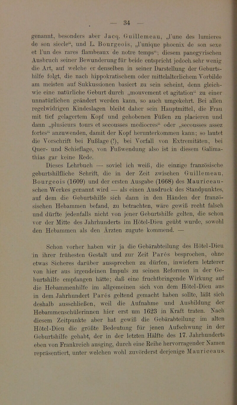 genaimt, besonders aber Jac<i. (i uilleineau, „l'iine des lumieres de son sieele“, und L. Bourgeois, „l’unique plioenix de son sexe et Tun des rares flainbeaux de notre teinps“; diesem panegyrLsclien Ausbruch seiner Bewunderung für beide entspriclit jedocli sehr wenig die Art, auf welclie er denselbeu in seiner Dai'stellung der (ieburts- hilfe folgt, die nacli hippokratiscliem oder inittelalteilicliem Yorbilde am meisten auf Sukkussiouen basiert zu sein scheint, denn gleich- wie eine uatüi’liche Geburt durch „mouvement et agitation“ zu einer uunatürliclieu geändert werden kann, so auch umgekehi-t. Bei allen regelwidrigen Kindeslagen bleibt daher sein Hauptmittel, die Frau mit tief gelagertem Kopf und gehobenen Füßen zu placieren und dann „plusieurs tours et secousses mediocres“ oder „secousses assez fortes“ anzuwenden, damit der Kopf herunterkommen kann; so lautet die Yorschrift bei Fußlage (!), bei Yorfall von Extremitäten, bei Quer- und Schieflage, von Pußwendung also ist in diesem Galima- tliias gar keine Kede. Dieses Lehrbucli —■ soviel ich weiß, die einzige französische geburtshilflicbe Schrift, die in der Zeit zwischen Guillemeau, Bourgeois (1609) imd der ersten Ausgabe (1668) des Mauriceau- sclien Werkes genannt wird — als einen Ausdruck des Standpunktes, auf dem die Geburtshilfe sich dann in den Händen der franzö- sischen Hebammen befand, zu betrachten, wäre gewiß recht falsch und dürfte jedenfalls nicht von jener Geburtshilfe gelten, die schon vor der Mitte des Jahrhunderts im Hötel-Dieu geübt wurde, sowolil den Hebammen als den Ärzten zugute kommend. — Schon vorher haben wir ja die Gebärabteilung des Hotel-Dien in ihrer frühesten Gestalt und zur Zeit Bares besprochen, ohne etwas Sicheres darüber aussprechen zu dürfen, inwiefern letzterer von hier aus irgendeinen Impuls zu seinen Keformen in der Ge- burtshilfe empfangen hätte; daß eine fruchtbringende Y’^irkung auf die Hebamnienhilfe im allgemeinen sich von dem Hotel-Dien aus in dem Jahrhundert Bares geltend gemacht haben sollte, läßt sich deshalb ausschließen, weil die Aufnahme und Ausbildung der Hebammenschülerinnen hier erst um 1623 in Kraft traten. Xach diesem Zeitpunkte aber hat gewiß die Gebärabteilung im alten Hötel-Dieu die größte Bedeutung für jenen Aufschwung in der Geburtshilfe geliabt, der in der letzten Hiüfte des 17. Jahrhunderfc^ eben von Frankreich ausging, durch eine Reihe hervorragender Kamen repräsentiert, unter welchen wohl zuvörderst derjenige i\Iauriceaus.