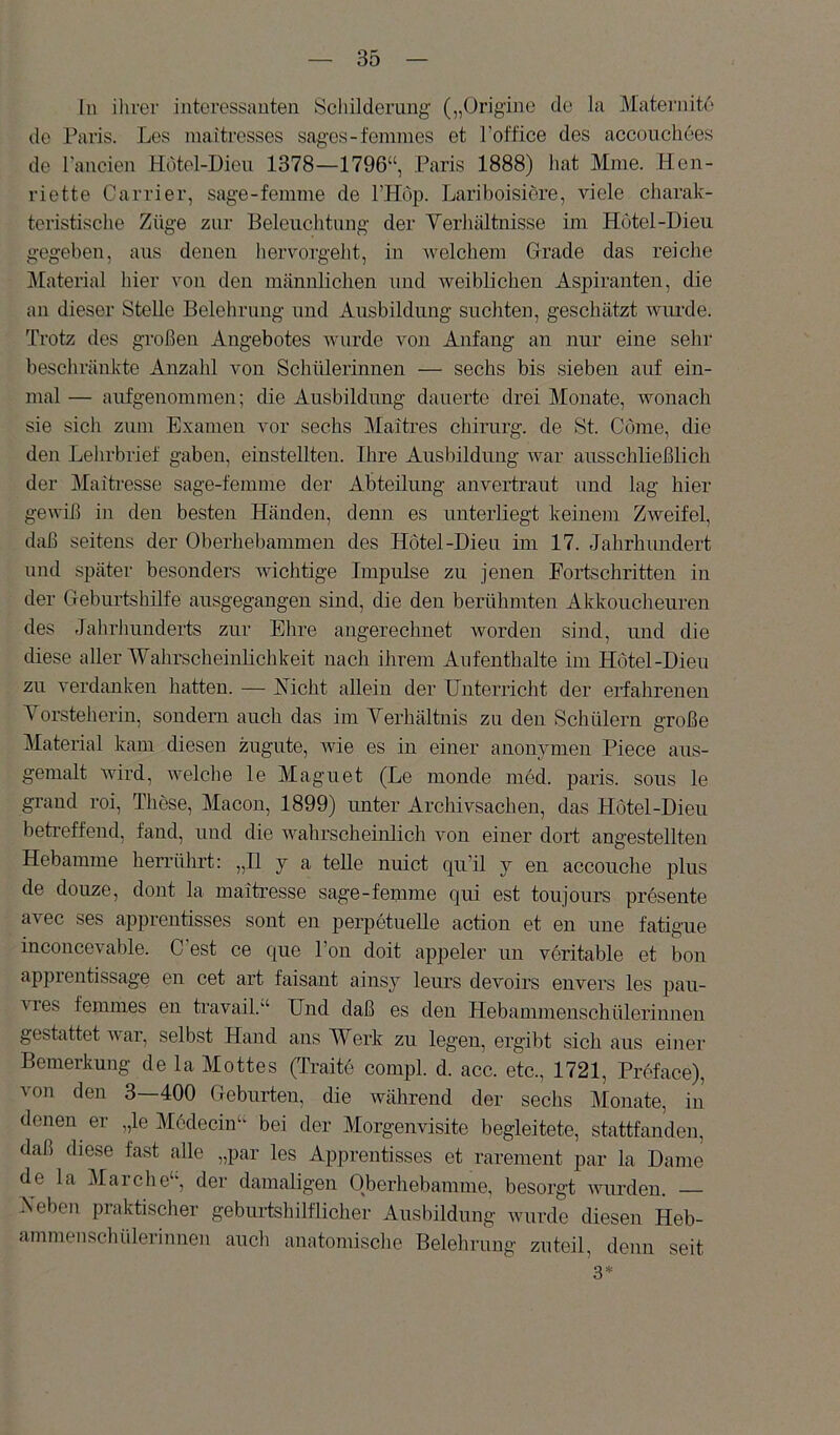 In ihrer interessanten Schilderung („Origine de la Maternite de Paris. Les maitresses sages-femmes et Poffice des acconchoes de l'ancien Hdtel-Dieu 1378—1796“, Paris 1888) hat Mme. Hen- riette Carrier, sage-femme de FHop. Lariboisiöre, viele charak- teristische Züge zur Beleuchtung der Verhältnisse ini Hötel-Dieu gegeben, aus denen hervorgeht, in welchem Grade das reiche Material hier von den männlichen und Aveibliclien Aspiranten, die an dieser Stelle Belehrung und Ausbildung suchten, geschätzt AAUirde. Trotz des großen Angebotes Avurde von Anfang an nur eine sehr' beschränkte Anzahl von Schülerinnen — sechs bis sieben auf ein- mal — aufgenommen; die Ausbildung dauerte drei Monate, wonach sie sich zum Examen vor sechs Maitres Chirurg, de St. Cöme, die den Lehrbrief gaben, einstellten. Ihre Ausbildung Avar ausschließlich der Maitresse sage-femme der Abteilung anvertraut und lag hier ge\A’iß in den besten Händen, denn es unterliegt keinem Zweifel, dfiß seitens der Oberhebammen des Hotel-Dieu im 17. Jahrhundert und später besonders Avichtige Impulse zu jenen Fortschritten in der Geburtshilfe ausgegangen sind, die den berühmten Akkouclieuren des Jahrhunderts zur Ehre angerechnet Avorden sind, und die diese aller Wahrscheinlichkeit nach ihrem Aufenthalte im Hotel-Dieu zu verdanken hatten. — Nicht allein der Unterricht der erfahrenen Vorsteherin, sondern auch das im Verhältnis zu den Schülern große Material kam diesen zugute, Avie es in einer anonymen Piece aus- gemalt Avird, AAmlche le Maguet (Le monde med. paris. sous le graud roi, These, Macon, 1899) unter Archivsachen, das Hotel-Dieu betreffend, fand, und die wahrscheinlich von einer dort angestellten Hebamme herrührt: „II y a teile nuict qu’il y en accouche plus de douze, dont la maitresse sage-femme qui est toujours presente avec ses apprentisses sont en perpetuelle action et en une fatigue inconcevable. C'est ce que Ton doit appeler un voritable et bon apprentissage en cet art faisant ainsy leurs devoirs envers les pau- vres femmes en travail.“ Und daß es den Hebammenschülerinnen gestattet Avar, selbst Hand ans Werk zu legen, ergibt sich aus einer Bemerkung de la Mottes (Traite compl. d. acc. etc., 1721, Preface), von den 3—400 Geburten, die während der sechs Monate, in denen er „le Modecin“ bei der Morgenvisite begleitete, stattfanden, daß diese fast alle „par les Apprentisses et rarement par la Dame de la Marche“, der damaligen Oberhebamme, besorgt Avurden. — Neben praktischer geburtshilflicher Ausbildung wurde diesen Heb- ammenschülerinnen auch anatomische Belehrung zuteil, denn seit 3*