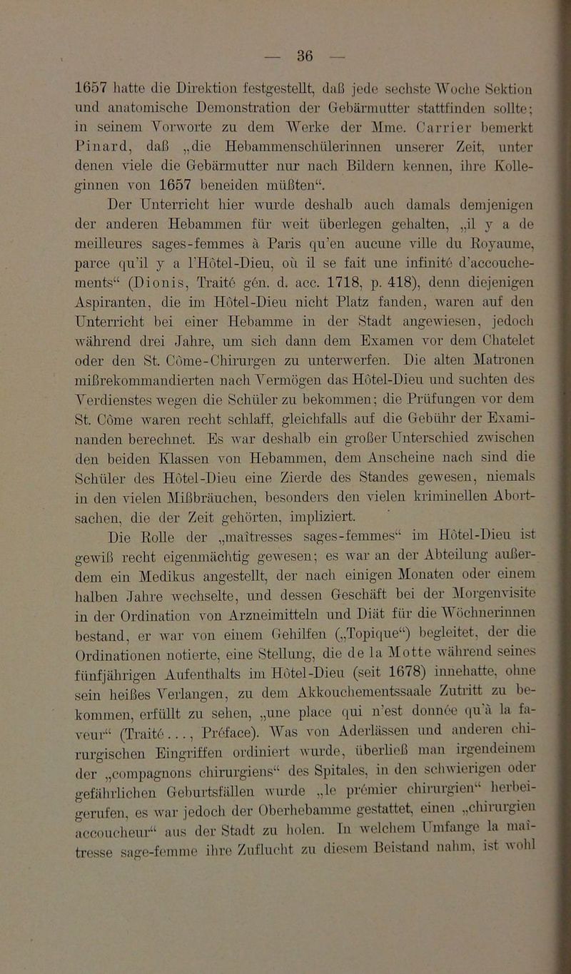 1657 liatte die Direktion festgestellt, daß jede sechste AVoche Sektion lind anatomische Demonstration der Gebärmutter stattfinden sollte; in seinem Vorworte zu dem AVerke der Alme. Carrier liemerkt Pinard, daß „die Hebammenschülerinnen unserer Zeit, unter denen viele die Gebärmutter nur nach Bildern kennen, ilire Kolle- g-innen von 1657 beneiden müßten“. Der Unterriclit hier wurde deshalb aucli damals demjenigen der anderen Hebammen für Aveit überlegen gehalten, „il y a de meilleures sages-femmes ä Paris qu’en aucune ville du lioyaume, parce qu’il y a THötel-Dieu, oü il se fait une infinite d'accouclie- ments“ (Dionis, Ti’aito gen. d. acc. 1718, p. 418), denn diejenigen Aspiranten, die im Hotel-Dien nicht Platz fanden, waren auf den Unterricht bei einer Hebamme in der Stadt angCAviesen, jedocli Avährend drei Jahre, um sich daun dem Examen A^or dem Chatelet oder den St. Cdme-Chirurgen zu unterwerfen. Die alten Alatronen mißrekommandierten nach A^erniögen das Hotel-Dieu und suchten des A^erdienstes wegen die Schüler zu bekommen; die Prüfungen Amr dem St. Cöme waren recht schlaff, gleichfalls auf die Gebülir der Exami- nanden berechnet. Es Avar deshalb ein großer Unterschied zwischen den beiden Klassen von Hebammen, dem Anscheine nach sind die Schüler des Hotel-Dieu eine Zierde des Standes gewesen, niemals in den vielen Alißbräuchen, besonders den vielen kriminellen Abort- sachen, die der Zeit gehörten, impliziert. Die RoUe der „maitresses sages-femmes“ im Hotel-Dieu ist geAviß recht eigenmächtig gewesen; es AA^ar an der Abteilung außer- dem ein Medikus angestellt, der nach einigen Monaten oder einem halben Jahre Avechselte, imd dessen Geschäft bei der Alorgemüsite in der Ordination von Arzneimitteln imd Diät für die AAmchnerinuen bestand, er Avar Amn einem Gehilfen („Topique“) begleitet, der die Ordinationen notierte, eine Stellung, die de la Alotte Avährend seines fünfjährigen Aufenthalts im Hotel-Dieu (seit 1678) innehatte, ohne sein heißes A'^erlangen, zu dem Akkouchementssaale Zutritt zu be- kommen, erfüllt zu sehen, „une place qui n’est donnee i[U ä la fa- veur“ (Traite..., Preface). AVas von Aderlässen und anderen chi- rurgisclien Eingriffen ordiniert wurde, überboß man irgendeinem der „compagnons chirurgiens“ des Spitales, in den scliA\ierigen odei gefährlichen Geburtsfällen wiuxle „le prömier Chirurgien“ lierbei- gorufen, es Avar jedoch der Oberliebamme gestattet, einen „chiiuigien accouclieur“ aus der Stadt zu holen. Tn welcliom Umfange la mai- Hesse sage-femme ihre Zufluclit zu diesem Beistand nalim, ist Avohl