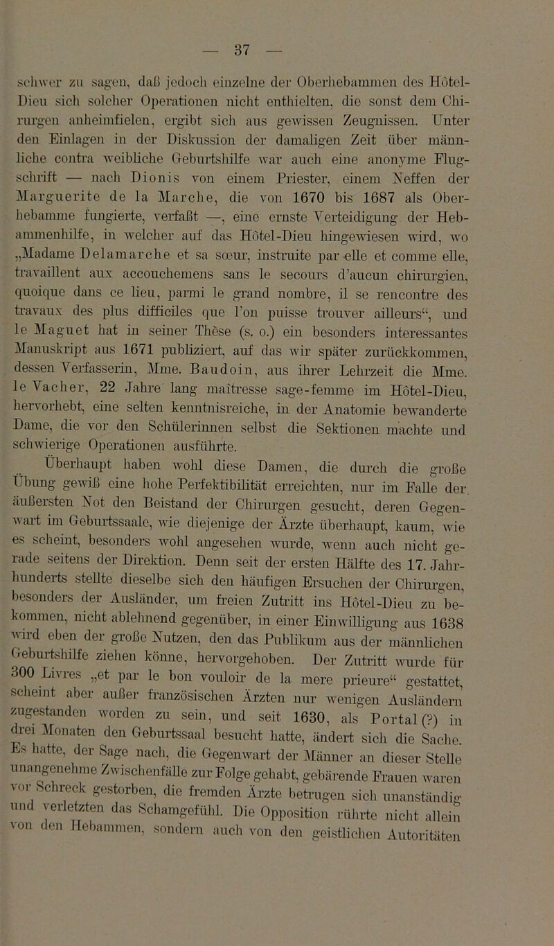 schwer zu sagen, daß jedoch einzelne der Oherliebaninien des Hdtel- Dien sich solcher Operationen nicht enthielten, die sonst dem Chi- rurgen anheimfielen, ergibt sich ans gewissen Zeugnissen. Unter den Einlagen in der Diskussion der damaligen Zeit über männ- liche contra weibliche Gebinisliilfe war auch eine anonyme Flug- schrift — nach Dionis von einem Priester, einem Neffen der Marguerite de la Marche, die von 1670 bis 1687 als Ober- hebamme fungieile, verfaßt —, eine ernste Verteidigung der Heb- ammenhilfe, in welcher auf das Hotel-Dieu hingeAviesen wird, avo „Madame Delamarche et sa smur, instruite par eile et comme eile, traAmillent aux accouchemens sans le secoims d’aucun Chirurgien, quoique dans ce lieu, parmi le grand nombre, il se rencontre des ti’avaux des plus difficiles que l’on j)uisse trouver ailleurs“, und le Magnet hat in seiner These (s. o.) ein besonders interessantes Manuskript aus 1671 publiziert, auf das wir später zurücldrommen, dessen Verfasserin, Mine. Bau dein, aus ihrer Lehrzeit die Mme. le Vach er, 22 Jahre lang maitresse sage-femme im Hotel-Dieu, hervorhebt, ehie selten kenntnisreiche, in der Anatomie bewanderte Dame, die vor den Schülerinnen selbst die Sektionen machte imd scliAvierige Operationen ausführte. Überhaupt haben Avohl diese Damen, die durch die große Übung geAviß eine hohe Perfektibrlität erreichten, nur im Falle der äußersten Not den Beistand der Cliirurgen gesucht, deren Oegen- Avart im Geburtssaale, wie diejenige der Ärzte überhaupt, kaum, Avie es scheint, besonders Avohl angesehen Avurde, wenn auch nicht ge- rade seitens der Direktion. Denn seit der ersten Hälfte des 17. Jahr- hundeils stellte dieselbe sich den häufigen Ersuchen der Chirurgen, besonders der Ausländer, um freien Zutiitt ins Hotel-Dieu zu be- kommen, nicht ablehnend gegenüber, in einer Einwilligung aus 1638 wird eben der große Nutzen, den das Publikum aus der männlichen Gebui-tslnlfe ziehen könne, hervorgehoben. Der Zutritt AAuirde für 300 Livres „et par le bon vouloir de la mere prieure“ gestattet, scheint aber außer französischen Ärzten nur Avenigen Ausländerii zugestanden worden zu sein, und seit 1630, als Portal (?) in drei Monaten den Geburtssaal besuclit hatte, ändert sich die Sache. « latte, der Sage nacli, die GegeiiAvart der i\länner an dieser Stelle unangenehme ZwisclienfäUe zur Folge gehabt, gebärende Pimieii waren Aor Schreck gestorben, die fremden Ärzte betrugen sich unanständig und verletzten das Schamgefühl. Die Opposition rülirte nicht allein von den Hebammen, sondern auch von den geistlichen Autoritäten
