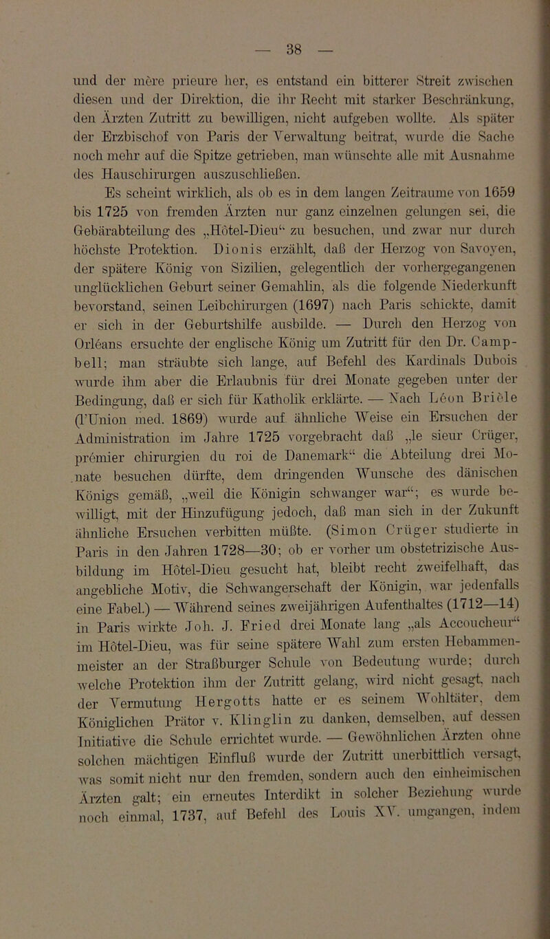 und der mere prieure lier, es entstand ein bitterer Streit zwischen diesen und der Direktion, die ihr Recht mit starker Beschränkung, den Ärzten Zutritt zu bewilligen, nicht aufgeben wollte. Als später der Erzbischof von Paris der Verwaltung beitrat, wurde die Saclie noch mehr auf die Spitze getrieben, man wünschte alle mit Ausnalnne des Hauschirurgen auszuschließen. Es scheint wirklich, als ob es in dem langen Zeiträume von 1659 bis 1725 von fremden Ärzten nur ganz einzelnen gelungen sei, die Gebärabteilung des „Hotel-Dieu‘‘ zu besuchen, und zwar nur durch höchste Protektion. Dionis erzählt, daß der Herzog von Savoyen, der spätere König von Sizilien, gelegentlich der vorhergegangenen unglücklichen Geburt seiner Gemahlin, als die folgende Niederkunft bevorstand, seinen Leibchirurgen (1697) nach Paris schickte, damit er sich in der Geburtshilfe ausbilde. — Durch den Herzog von Orleans ersuchte der englische König um Zutritt für den Dr. Camp- bell; man sträubte sich lange, auf Befehl des Kardinals Dubois wurde ihm aber die Erlaubnis für drei Monate gegeben unter der Bedingung, daß er sich für Katholik erklärte. — Nach Leon Bricle (l’Union med. 1869) wurde auf ähnliche Weise ein Ersuchen der Administration im Jahre 1725 vorgebracht daß „le sieur C'rüger, premier Chirurgien du roi de Dänemark“ die Abteilung drei ^lo- ,nate besuchen dürfte, dem dringenden Wunsche des dänischen Königs gemäß, „weü die Königin schwanger war“; es wurde be- willigt, mit der Hinzufügung jedoch, daß man sich in der Zukunft ähnliche Ersuchen verbitten müßte. (Simon Crüger studierte in Paris in den Jahren 1728—30; ob er vorher um obstetrizische Aus- bildung im Hotel-Dieii gesucht hat, bleibt recht zweifelhaft, das angebliche Motiv, die Schwangerschaft der Königin, war jedenfalls eine Fabel.) — Während seines zweijährigen Aufenthaltes (1712—14) in Paris wirkte Joh. J. Fried drei Monate lang „als Accoucheui im Hötel-Dieu, was für seine spätere Wahl zum ersten Hebanimen- meister an der Straßburger Schule von Bedeutung wurde; durch welche Protektion ihm der Zutritt gelang, wird nicht gesagt nach der Vermutung Hergotts hatte er es seinem Wohltäter, dem Königlichen Prätor v. Klinglin zu danken, demselben, auf dessen Initiative die Schule errichtet wurde. — Gewöhnlichen Ärzten ohne solchen mächtigen Einfluß wurde der Zutritt unerbittlich versagt was somit nicht nur den fremden, sondern auch den einheimischen Ärzten galt; ein erneutes Interdikt in solcher Beziehung wurde noch einmal, 1737, auf Befehl des Louis NV. umgangen, imlem
