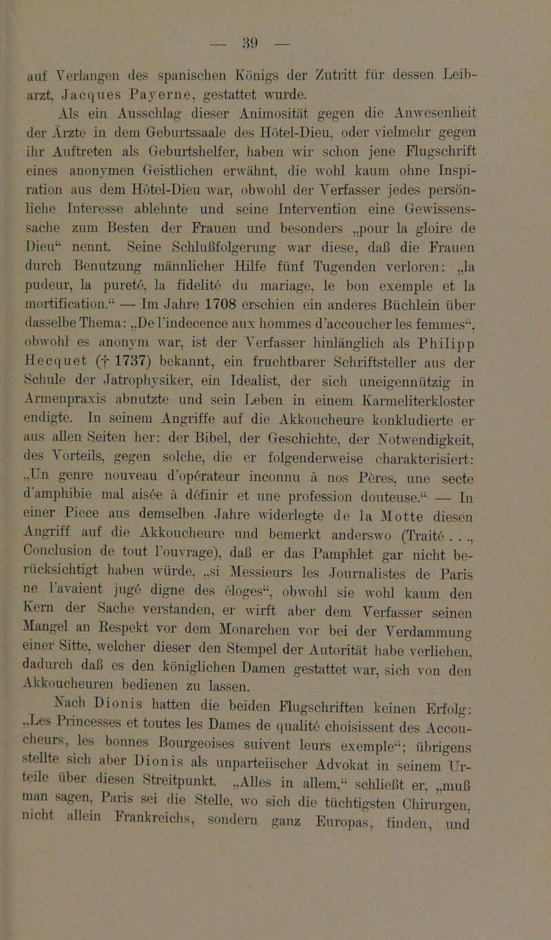 auf Yerlangen des spanischen Königs der Zutritt für dessen Leib- arzt Jacques Payerne, gestattet mirde. Als ein Ausschlag dieser Animosität gegen die Anwesenheit der Ärzte in dem Geburtssaale des Hötel-Dieu, oder vielmehr gegen ihr Auftreten als Geburtshelfer, haben Avir schon jene Flugschrift eines anonymen Geistlichen erwähnt, die Avohl kaum ohne Inspi- ration aus dem Hötel-Dieu Avar, obAvohl der Yerfasser jedes persön- liche Interesse ablehnte und seine Intervention eine Gewissens- sache zum Besten der Frauen imd besonders „pour la gloire de Dien“ nennt Seine Schlußfolgerung Avar diese, daß die Fi’aueii durch Benutzung männlicher Hilfe fünf Tugenden verloren: „la pudeur, la pureto, la fidelite du inariage, le bon exemple et la mortificatiou.“ — Im Jahre 1708 erscliien ein anderes Büchlein über dasselbe Thema: „De l’indecence aux liommes d’accoucher les femmes“, obAvohi es anonym Avar, ist der Yerfasser hinlänglich als Philipp Hecquet (f 1737) bekannt, ein fruchtbarer Schriftsteller aus der Schule der Jatrophysüter, ein Idealist, der sich uneigennützig in Armenpraxis abnutzte und sein Leben in einem Karmeliterkloster endigte. In seinem Angriffe auf die Akkoucheure konkludieide er aus allen Seiten her: der Bibel, der Geschichte, der Notwendigkeit, des Yorteils, gegen solche, die er folgenderAveise charakterisiert: „Un geni'e nouveau d’operateur inconnu ä nos Peres, une secte d amphibie mal aisee ä definu et une profession douteuse.“ — In einer Piece aus demselben Jahre AAÜderlegte de la Motte diesen Angriff auf die Akkoucheure und bemerkt anderswo (Tratte . . ., Conclusion de tout l’ouATage), daß er das Pamphlet gar nicht be- rücksichtigt haben Avürde, „si Messieurs les Journalistes de Paris ne Tavaient jugo digne des eloges“, obwohl sie Avohl kaum den Kern der Sache verstanden, er AAÜrft aber dem Yerfasser seinen Mangel an Respekt vor dem Monarchen vor bei der Yerdanunung einer Sitte, welcher dieser den Stempel der Autorität habe verliehen, dadurch daß es den königlichen Damen gestattet Avar, sich von den Akkouchem-en bedienen zu lassen. Nach Dionis hatten die beiden Flugschriften keinen Erfolg: ,Xes I lincesses et toutes les Dames de qualitc choisissent des Accou- cheiirs, les bonnes Bourgeoises suivent leufs exemple“; übrigens stellte sich aber Dionis als unparteiisclier Advokat in seinem Ur- teile über diesen Streitpunkt. „AUes in allem,“ schließt er, „muß man sagen, Paris sei die Stelle, avo sich die tüchtigsten Chirurgen, nicht allein Frankreiclis, sondern ganz Europas, finden, und