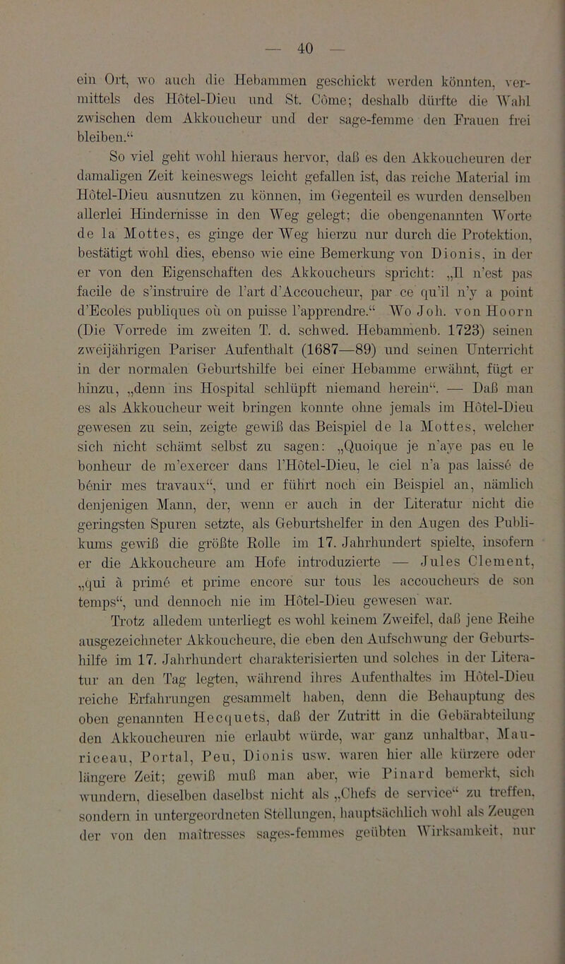 ein Ort, wo auch die Hel)animen geschickt werden könnten, ver- mittels des Hütel-Dieii und St. Cöme; deshalb dürfte die Wahl zwischen dem Aldmuclieur und der sage-fennne den Frauen frei bleiben.“ So viel geht avoIiI hieraus hervor, daß es den Akkoucheuren der damaligen Zeit keineswegs leiclit gefallen ist, das reiche Material im Hötel-Dien ausnntzen zu können, im Gegenteil es Avurden denselben allerlei Hindernisse in den Weg gelegt; die obengenannten Worte de la Mottes, es ginge der A¥eg hierzu nur durch die Protektion, bestätigt wohl dies, ebenso wie eine Bemerkung von Dionis, in der er von den Eigenschaften des Akkoiicheurs spricht: „U n’est pas facile de s’insti’uire de Part d’Accoucheur, par ce qu’il n’y a point d’Ecoles publiqnes oü on puisse l’apprendre.“ Wo Job. von Hoorn (Die Vorrede im zweiten T. d. schwed. Hebammenb. 1723) seinen zweijährigen Pariser Aufenthalt (1687—89) und seinen Unterricht in der normalen Geburtshilfe bei einer Hebamme erwähnt, fügt er liinzu, „denn ins Hospital schlüpft niemand herein“. — Daß man es als Akkoucheur weit bringen konnte ohne jemals im Hötel-Dien geAvesen zu sein, zeigte geAviß das Beispiel de la Mottes, Avelcher sich nicht schämt selbst zu sagen: „Qnoique je n'aye pas en le bonhenr de m’exercer dans l’Hotel-Dieu, le ciel u’a pas laissö de benir mes travaux“, und er führt noch ein Beispiel an, nämlich denjenigen Mann, der, Avenu er auch in der Literatur nicht die geringsten Spuren setzte, als Geburtshelfer in den Angen des Publi- kums gewiß die größte Rolle im 17. Jahrhundert spielte, insofern er die Akkouch eure am Hofe introduzierte — Jules Clement, „qui ä primö et prinie encore sur tons les accoucheiirs de son tenips“, und dennoch nie im Hotel-Dieu geAvesen Avar. Trotz alledem unterliegt es avoIiI keinem ZAveifel, daß jene Reihe ausgezeichneter Akkoucheure, die eben den AufscliAvung der Geburts- hilfe im 17. Jahrhundei-t cliarakterisierten und solches in der Litera- tur an den Tag legten, Avährend ihres Aufenthaltes im Hötel-Dien reiche Eil'ahrungen gesammelt liabeii, denn die Behauptung des oben genannten Heccjuets, daß der Zutiitt in die Gebärabteilung den Akkoucheuren nie erlaubt Avürde, Avar ganz unhaltbar, Mau- riceaii, Portal, Pen, Dionis usav. Avaren hier alle kürzere oder längere Zeit; geAviß muß man aber, Avie Pinard bemerkt, sich wundern, dieselben daselbst nicht als „Chefs de Service“ zu treffen, sondern in untergeordneten Stellungen, hauptsächlich avoIiI als Zeugen der von den maitresses sages-femmes geübten Wirksamkeit, nur