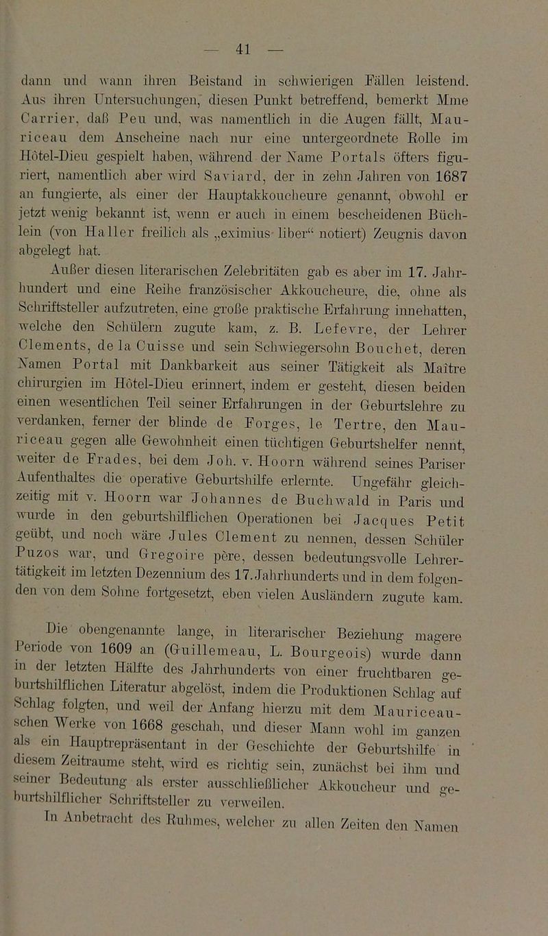 dann und wann ihren Beistand in schwierigen Fällen leistend. Ans ihren Untersuclinngen, diesen Punkt betreffend, bemerkt Mme Carrier, daß Pen und, was namentlich in die Augen fällt, Mau- rice au dem Anscheine nacli nur eine untergeordnete Eolle im Hötel-Dieu gespielt haben, während der Käme Portals öfters figu- riert, namentlich aber Avird Saviard, der in zehn Jahren von 1687 an fungierte, als einer der Hauptakkouclieure genannt, obAvohl er jetzt AA'enig bekannt ist, Avenn er aucli in einem bescheidenen Büch- lein (Amn Haller freilicli als „eximius-über“ notiert) Zeugnis davon abgelegt liat. Außer diesen literarisclien Zelebritäten gab es aber im 17. Jahr- hundert und eine Eeihe französisclier Akkoucheure, die, ohne als Schriftsteller aufzutreten, eine große praktisclie Erfahrung inuehatten, Avelche den Schülern zugute kam, z. B. Lefevre, der Lehrer Clements, de la Cuisse und sein ScliAviegersohn Bouchet, deren Xamen Portal mit Dankbarkeit aus seiner Tätigkeit als Maitre Chirurgien im Hötel-Dieu erimiert, indem er gesteht, cüesen beiden einen Avesentlichen Teil seiner Erfahrungen in der Gleburtslehre zu verdanken, ferner der bünde de Borges, le Tertre, den Mau- riceau gegen alle Gewohnheit einen tüclitigen Geburtshelfer nennt, Aveiter de Erades, bei dem Job. v. Hoorn Avährend seines Pariser Aufenthaltes die operative Geburtshilfe erlernte. Ungefälir gleicli- zeitig mit v. Hoorn Avar Joliannes de Buclnvald in Paris und Avurde in den geburtshilflichen Operationen bei Jacques Petit geübt, und nocli AA'äre Jules Clement zu neimen, dessen Schüler Puzos AAur, und Gregoire pere, dessen bedeutungsvolle Lehrer- tätigkeit im letzten Dezennium des 17. Jalirhunderts und in dem folgen- den von dem Solme fortgesetzt, eben vielen Ausländern zugute Lm. Die obengenannte lange, in literarischer Beziehung magere Periode von 1609 an (Guillemeau, L. Bourgeois) Avurde dann in der letzten Hälfte des Jahrlmnderts von einer fruchtbaren ge- burtshilflichen Literatur abgelöst, indem die Produktionen Schlag auf Schlag folgten, und Aveil der Anfang hierzu mit dem Mauriceau- schen Werke von 1668 geschali, und dieser Mann avoIü im ganzen als ein Hauptrepräsentant in der Geschichte der Geburtshilfe in diesem Zeitraiime steht, Avird es richtig sein, zimächst bei ihm und seiner Bedeutung als erster ausschließlicher Akkoucheur und o-e_ burtshilflicher Schriftsteller zu verweilen. Tn Anbetracht des Euhmes, welcher zu allen Zeiten den Namen