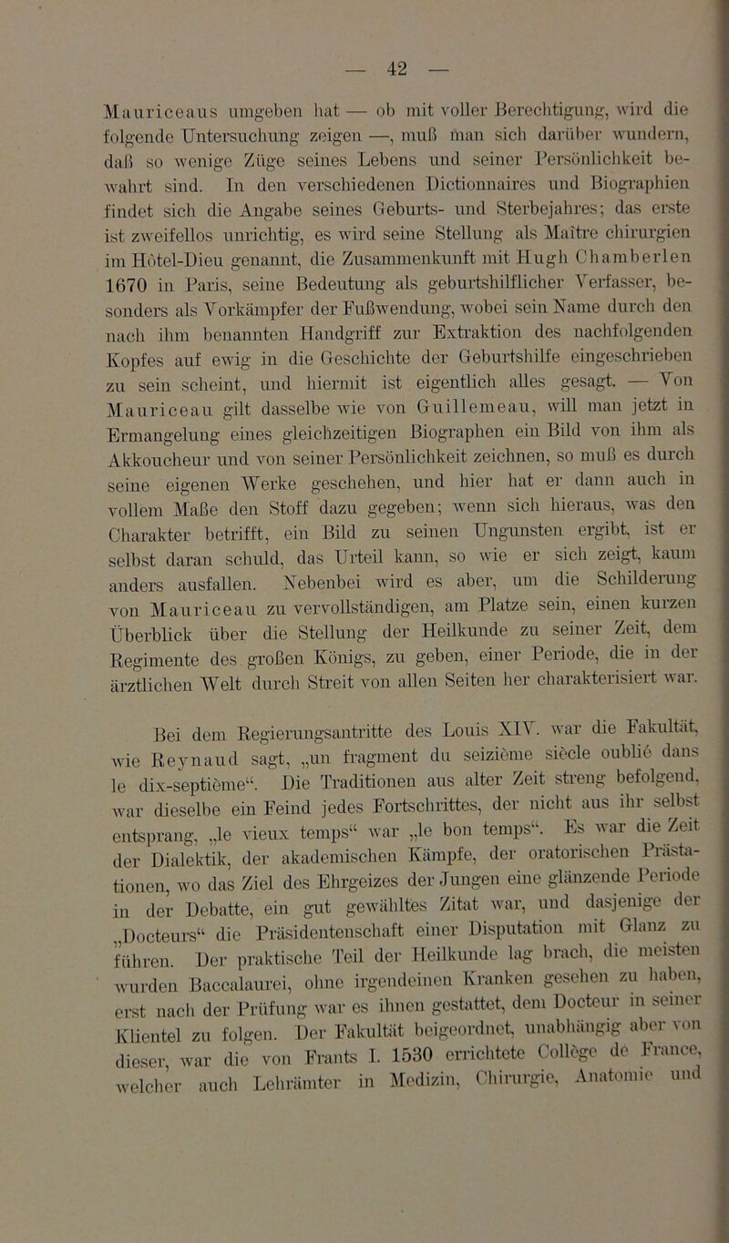 Mauriceaus umgeben hat— ob mit voller Bereclitigung, wird die folgende Untersuchung zeigen —, muß man sicli darüber wundern, daß so Avenige Züge seines Lebens und seiner Persönlichkeit be- Avahrt sind. In den verschiedenen Dictionnaires und Biographien findet sich die Angabe seines Geburts- und Sterbejahres; das erste ist zAveifellos unrichtig, es A\ürd seine Stellung als Maitre Chirurgien imHötel-Dieu genannt, die Zusammenkunft mit Hugh Chamberlen 1670 in Paris, seine Bedeutung als geburtshilflicher Verfasser, be- sonders als Vorkämpfer der FußAvendüng, Avobei sein Name durch den nach ihm benannten Handgriff zur Extraktion des nachfolgenden Kopfes auf ewig in die Geschichte der Geburtshilfe eingeschrieben zu sein scheint, und hiermit ist eigentlich alles gesagt. — Von Mauriceau gilt dasselbe Avie Amn Griiillemeau, will man jetzt in Ermangelung eines gleichzeitigen Biographen ein Bild von ihm als Akkoucheur und von seiner Persönlichkeit zeichnen, so muß es dinch seiue eigenen Werke geschehen, und hier hat er dann auch in vollem Maße den Stoff dazu gegeben; Avenn sich hieraus, was den Charakter betrifft, ein Bild zu seinen Ungunsten ergibt, ist er selbst daran schuld, das Urteil kann, so Avie er sich zeigt, kaum anders ausfallen. Nebenbei AAÜrd es aber, um die Schildeiuug von Mauriceau zu vervollständigen, am Platze sein, einen kurzen Überblick über die Stellung der Heilkunde zu seiner Zeit, dem Regimente des großen Königs, zu geben, einer Periode, cüe in der ärztlichen Welt durch Streit von allen Seiten her charakterisiert war. Bei dem Regierungsantritte des Louis NI\ . Avar die Fakultät, wie Reynaud sagt, „un fragment du seizieme siede oublie dans le dix-septieme“. Hie Traditionen aus alter Zeit streng befolgend. Avar dieselbe ein Feind jedes Fortschrittes, der nicht aus ihr selbst entsprang, „le vieux temps“ war „le bon temps“. Es war die Zeit der Dialektik, der akadcnüschen Kämpfe, der oratorischen Präsfci- tionen, wo das Ziel des Ehrgeizes der Jungen eine glänzende Periode in der Debatte, ein gut geAvähltes Zitat Avar, und dasjenige der Docteurs“ die Präsidentenschaft einer Disputation mit Glanz zu führen. Der praktisclie Teil der Heilkunde lag brach, die meisten Avurden Baccalaurei, ohne irgendeinen Kranken gesehen zu haben, erst nacli der Prüfung war es ilmen gestattet, dem Docteur m seiner Klientel zu folgen. Der Fakultät beigeordnet, unabhängig aber von dieser war die von Frants 1. 1530 eriächtete College de France, welcher aucli Lehrämter in Medizin, Chirurgie, Anatomie und