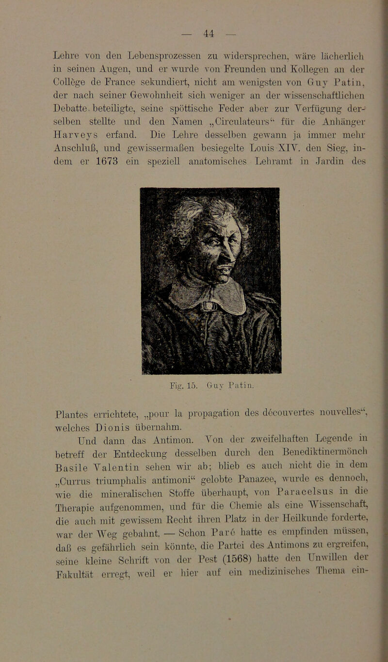 Lehre von den Lebensprozessen zu widersprechen, Aväre lücherlicli in seinen Augen, und er wurde von Freunden und Kollegen an der College de Fi-ance sekundiert, nicht am wenigsten von Guy Patin, der nach seiner Gewohnheit sich weniger an der wissenschaftlichen Debatte. beteiligte, seine spöttische Feder aber zur Vei-fügung der- selben stellte und den Namen „Circulateurs‘‘ für die Anhängei’ Harveys erfand. Die Lehre desselben gewann ja immer mehr Anschluß, und gewissermaßen besiegelte Louis XIV. den Sieg, in- dem er 1673 ein speziell anatomisches Lehramt in Jardin des Fig. 15. Guy Patin. Plantes errichtete, „pour la propagation des decouvertes nouvelles‘‘, welches Dionis übernahm. Und dann das Antimon. Von der zweifelhaften Legende in betreff der Entdeckung desselben durch den Benediktinermönch Basile Valentin sehen wir ab; blieb es auch nicht die in dem „Currus triumphalis antimoni“ gelobte Panazee, wurde es dennoch, wie die mineralischen Stoffe überhaupt, von Paracelsus in die Therapie aufgenommen, und für die Cliemie als eine V issenschaft, die auch mit gewissem Recht ihren Platz in der Heilkunde forderte, war der AVeg gebahnt. — Schon Parc hatte es empfinden müssen, daß es gefährlich sein könnte, die Partei des Antimons zu ergreifen, seine Ideine Schrift von der Pest (1568) hatte den Unwillen der Fakultät erregt, Aveil er hier auf ein medizinisches Thema ein-